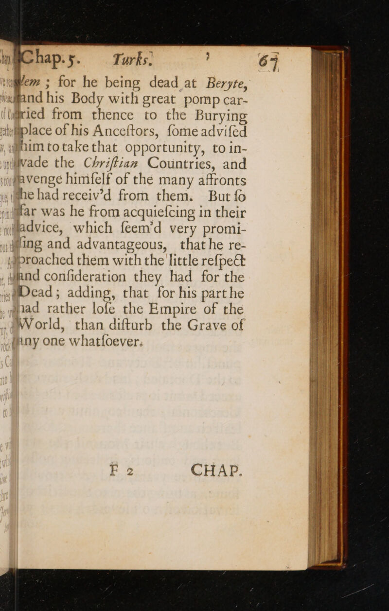 f$ of hap -5- Turks. we ; for he being dead at Beryte, “land his Body with great pomp car- mied from thence to the Burying iwplace of his Anceftors, fome advifed aim totakethat opportunity, to in- nävade the Chriffian Countries, and avenge himfelf of the many affronts he had receiv’d from them. But fo far was he from acquiefcing in their yadvice, which feem’d very promi- Wing and advantageous, that he re- \proached them with the little refpe@ Wend confideration they had for the Dead; adding, that for his parthe thad rather lofe the Empire of the » World, than difturb the Grave of ny one whatfoever. = F 2 CHAP. a rial: artes —— a eme … TE D PS OCR ce octets cn porn rap ita one sats: oh mom te Ge saa : ++