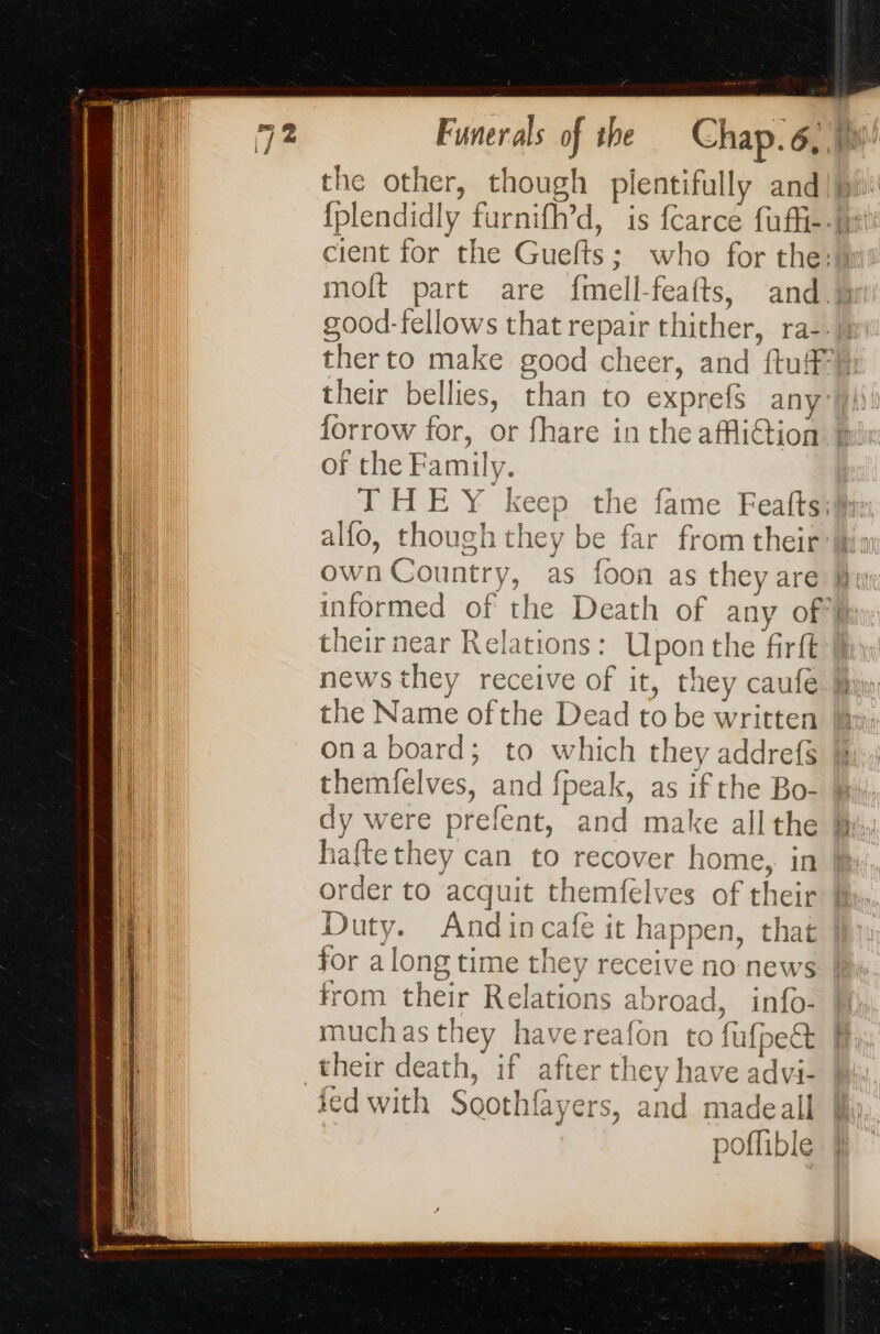 the other, though plentifully and their bellies, than to exprefs any | of the Family. THEY] &gt; alfo, though the À yp hey be far from their their near Relations: Upon the firft the Name ofthe Dead to be written ona board; to which they addrefs themfelves, and fpeak, as if the Bo- dy were prefent, and make all the haftethey can to recover home, in order to acquit themfelves of their Duty. Andincafe it happen, that for along time they receive no news from their Relations abroad, info- muchas they have reafon to fufpe&amp; their death, if after they have advi- ied with Soothfayers, and madeall poffible it,