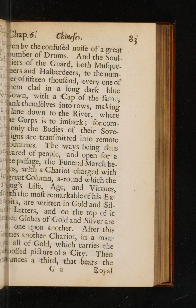 umber of Drums. And the Soul. iers of the Guard, both Mufque- sers and Halberdeers, to the num- er of fifteen thoufand, every one of em clad in a long dark blue own, with a Cap of the fame, where for com- The ways being thus and open for a ms, with a Chariot charged with 5, One upon another. After this all of Gold, which carries the G 2 Royal 83