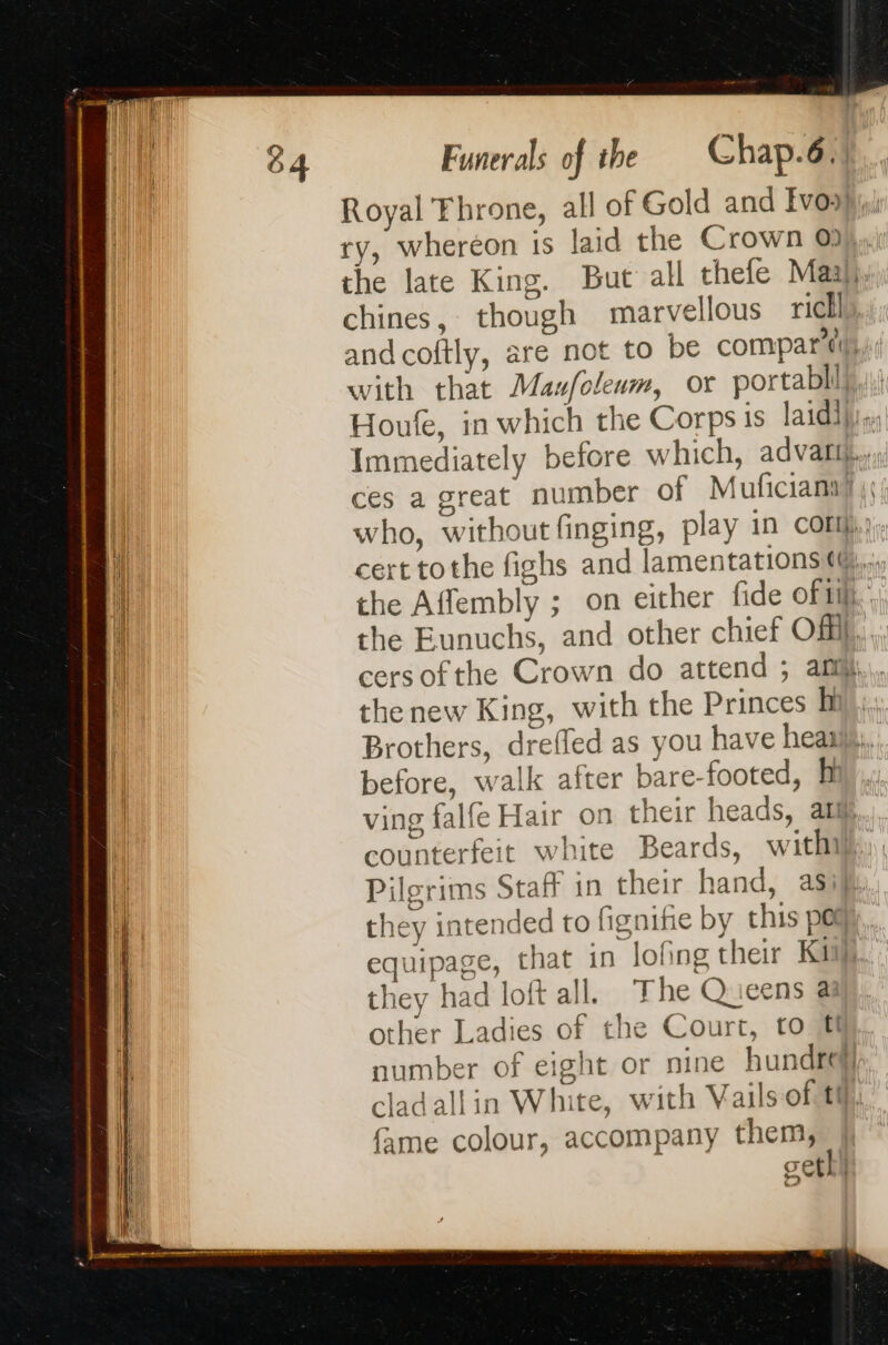 Royal Throne, all of Gold and Ivo.) ry, wheréon is laid the Crown 0, the late King. But all thefe Maa), chines, though marvellous rich], and coftly, are not to be compari), with that Maufoleum, or portablil Houfe, in which the Corps is laidi} Immediately before which, advaliti.,.; ces a great number of Muficiana) || who, without finging, play in con} cert tothe fighs and lamentations ¢@,,, the Affembly ; on either fide of... the Eunuchs, and other chief Of}, ,. cersofthe Crown do attend ; af, the new King, with the Princes Mk; Brothers, drefled as you have heani,,. before, walk after bare-footed, ph ving falfe Hair on their heads, ati counterfeit white Beards, with. Pilgrims Staff in their hand, asi. they intended to figniie by this por, equipage, that in lofing their Ki they had loft all. The Queens a other Ladies of the Court, to @ number of eight or nine hundred} cladallin White, with Vails of tt fame colour, accompany them, cethl