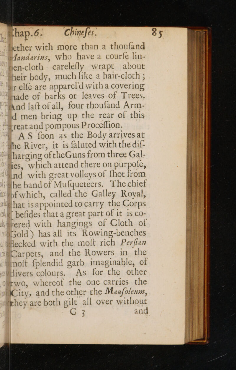 ether with more than a choufand fandarins, Who have a courfe lin- en-cloth carelefly wrapt about heir body, much like a hair-cloth ; r elfe are appareld witha covering sade of barks or leaves of Trees. And laft of all, four thoufand Arm- d men bring up the rear of this ‘reat and pompous Proceffion. AS foon as the Body arrives at She River, it is faluted with the dif- pharging oft! 1eGuns from three Gal- les, W hich attend there on purpole, nd with great volleys of {hot from he t and of Mufqueteers. The chief yf w bich, called the G Gallen Royal, hat 1s: appointed tocarry the Corps ‘befides that a great part of it is co- rered with han sings of Cloth of Gold ) has all its Rowing-benches Hecked with the moft rich Perfian Carpets, and as Rowers in the ft fplendid garb imagine of divers colours. As for the other Iwo, whereof the one carries the City, andthe other the Mau/oleum, hey are both gilt all over without