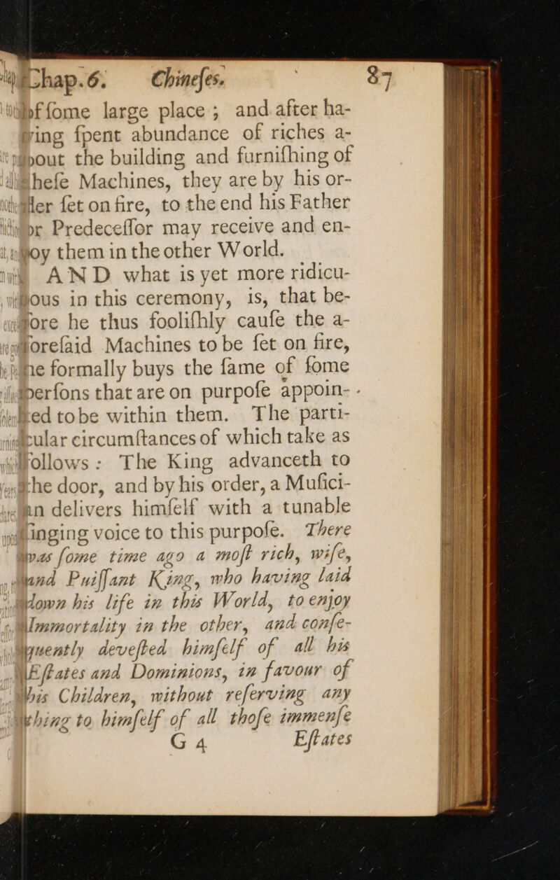 ffome large place; and after ha- ing fpent abundance of riches a- out the building and furnifhing of hefe Machines, they are by his or- Mer fet on fire, to the end his Father pr Predeceffer may receive and en- iwjoy them in the other World. i) AND what is yet more ridicu- Mous in this ceremony, is, that be- ‘More he thus foolifhly caufe the a- Morefaid Machines to be fet on fire, 1¢ formally buys the fame of fome ed tobe within them. The parti- cular circumftances of which take as Ollows: The King advanceth to “he door, and by his order, a Mufici- mn delivers himfelf with a tunable yalinging voice to this purpofe. There as fome time ago a moft rich, wife, sand Puiffant King, who having laia down his life in this World, to enjoy Immortality in the other, and confe- / jyuently devefted himfelf of all his bis Children, without referving any thing to himfelf of all thofe immenfe À nn NT EE TE LE