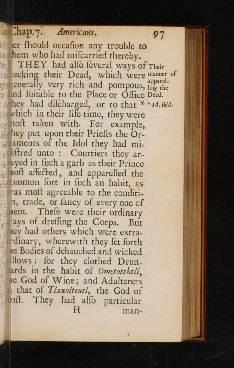 Americans. (ue hap. 7. lier fhould occafion any trouble to hem who had mifcarried thereby. — ecking their Dead, which were enerally very rich and pompous, nd fuitable to the Place or Office Which in their life-time, they were hoft taken with. For example, yey put upon their Priefts the Or- aments of the Idol they had mi- “Mtred unto : Courtiers they ar- Myed in fucha garb as their Prince noft affected, and apparelled the ommon fort in fuch an habit, as as moft agreeable to the conditi- » 9, trade, or fancy of every one of mem. Thele were their ordinary ays of drefling the Corps. But ney had others which were extra- Prdinary, wherewith they fet forth ae Bodies of debauched and wicked llows: for they clothed Drun- ards in the habit of Ometotchtii, ne God of Wine; and Adulterers h that of T/axolteutl, the God of uit. They had alfo particular H man- - ala os Roce “ aed ~ nes — et pnmnmnni sceau a a - ee ee me  - on