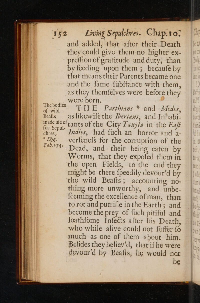all Thebodies of” wild Beafts for Sepul- chres, x fyg. Fab.274. Living Sepulchres. Chap. 10, and added, that after their Death they could give them no higher ex- preffion of gratitude andduty, than by feeding upon them ; becaufe by that means their Parents became one andthe fame fubftance with them, as they themfelves were before they were born. THE Parthians * and Medes, as likewifethe Iberians, and Inhabi- Indies, had fuch an horror and a- verfenefs for the corruption of the Dead, and their being eaten by Worms, that they expofed them in the open Fields, to the end they might be there fpeedily devour’d by the wild Beatfts ; accounting no- thing more unworthy, and unbe- feeming the excellence of man, than to rot and putrifie inthe Earth; and become the prey of fuch pitiful and loathfome Infetts after his Death, who while alive could not fuffer fo much as one of them about him. Befides they believ’d, that if he were devour'd by Beafts, he would nat
