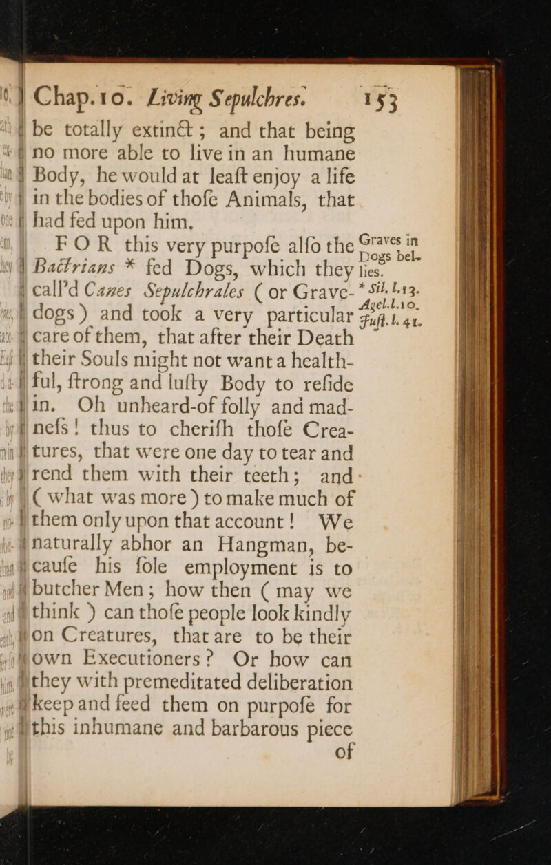 '{ be totally extinct; and that being no more able to live in an humane Body, he would at leaft enjoy a life in the bodies of thofe Animals, that had fed upon him. | FOR this very purpofe alfo the ae Battrians * fed Dogs, which they lies. |calld Canes Sepulchrales ( or Grave- Pi: ae | dogs) and took a very particular Puf bi at. | careofthem, that after their Death ~ } their Souls might not want a health- | ful, {trong and lufty Body to refide in. Oh unheard-of folly and mad- inefs! thus to cherifh thofe Crea- i tures, that were one day to tear and rend them with their teeth; and | ( what was more ) to make much of them only upon that account! We naturally abhor an Hangman, be- Ncaufe his fole employment is to {butcher Men; how then ( may we think ) can thofe people look kindly Ron Creatures, that are to be their town Executioners? Or how can )they with premeditated deliberation Hkeep and feed them on purpofe for }this inhumane and barbarous PRE O = 2 — es pont — um Den =. — ~~