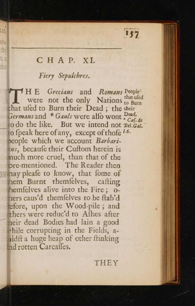 Cen vA: PE XXE Fiery Sepulchres. HE Grecians and Romans People! were not the only Nations Ru that ufed to Burn their Dead ; the their Germansand * Gauls were alfo wont P a : 33 todo the like. But we intend not za.Ga. ’ io {peak here ofany, except of thofe /: people which we account Barbari- tzs, becaufe their Cuftom herein is Mauch more cruel, than that of the bre-mentioned. The Reader then HMihay pleafe to know, that fome of hem Burnt themfelves, cafting jhemfelves alive into the Fire; o- hers caus d themfelves to be ftab'd lefore, upon the Wood-pile ; and ithers were reducd to Afhes after meir dead Bodies had lain a good (hile corrupting in the Fields, a- Aidit a huge heap of other ftinking Bd rotten Carcafles. THEY