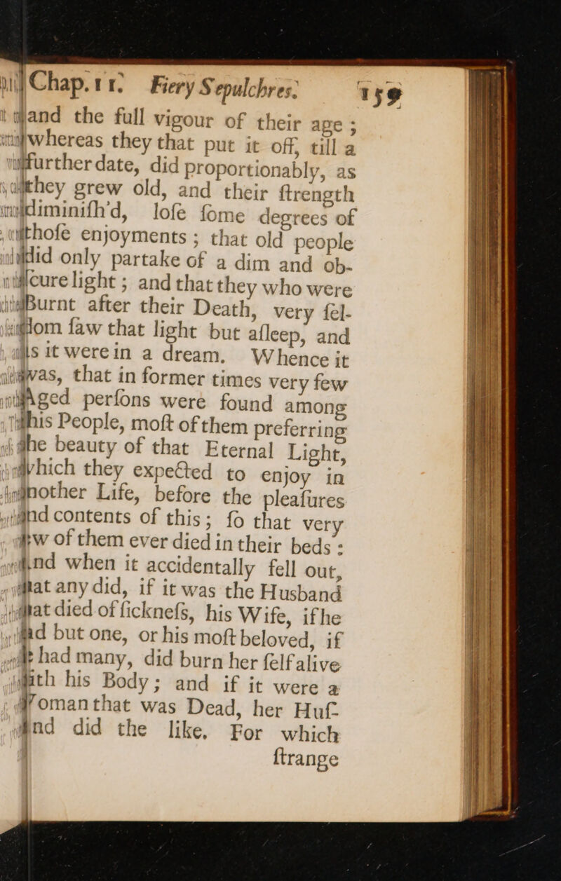 ‘and the full vigour of their ape iwhereas they that put it off, till further date, did Proportionably, as \amthey grew old, and their ftrength diminifh'd, lofe fome degrees of Hfthofe enjoyments ; that old people did only partake of a dim and ob- silcure light ; and that they who were “iBurnt after their Death, very fel- om faw that light but afleep, and iis it werein a dream. Whence jt i@vas, that in former times very few rMged perfons were found among #his People, moft of them preferring idhe beauty of that Eternal Light, xmhich they expe&amp;ted to enjoy in jg@nother Life, before the pleafures Mnd contents of this; fo that very #w of them ever died in their beds : And when it accidentally fell out, ‘at any did, if it was the Husband at died of ficknefs, his Wife, ifhe Ad but one, or his mot beloved, if dt had many, did burn her felf alive th his Body; and if it were a Womanthat was Dead, her Huf And did the like. For which | {trange | | |