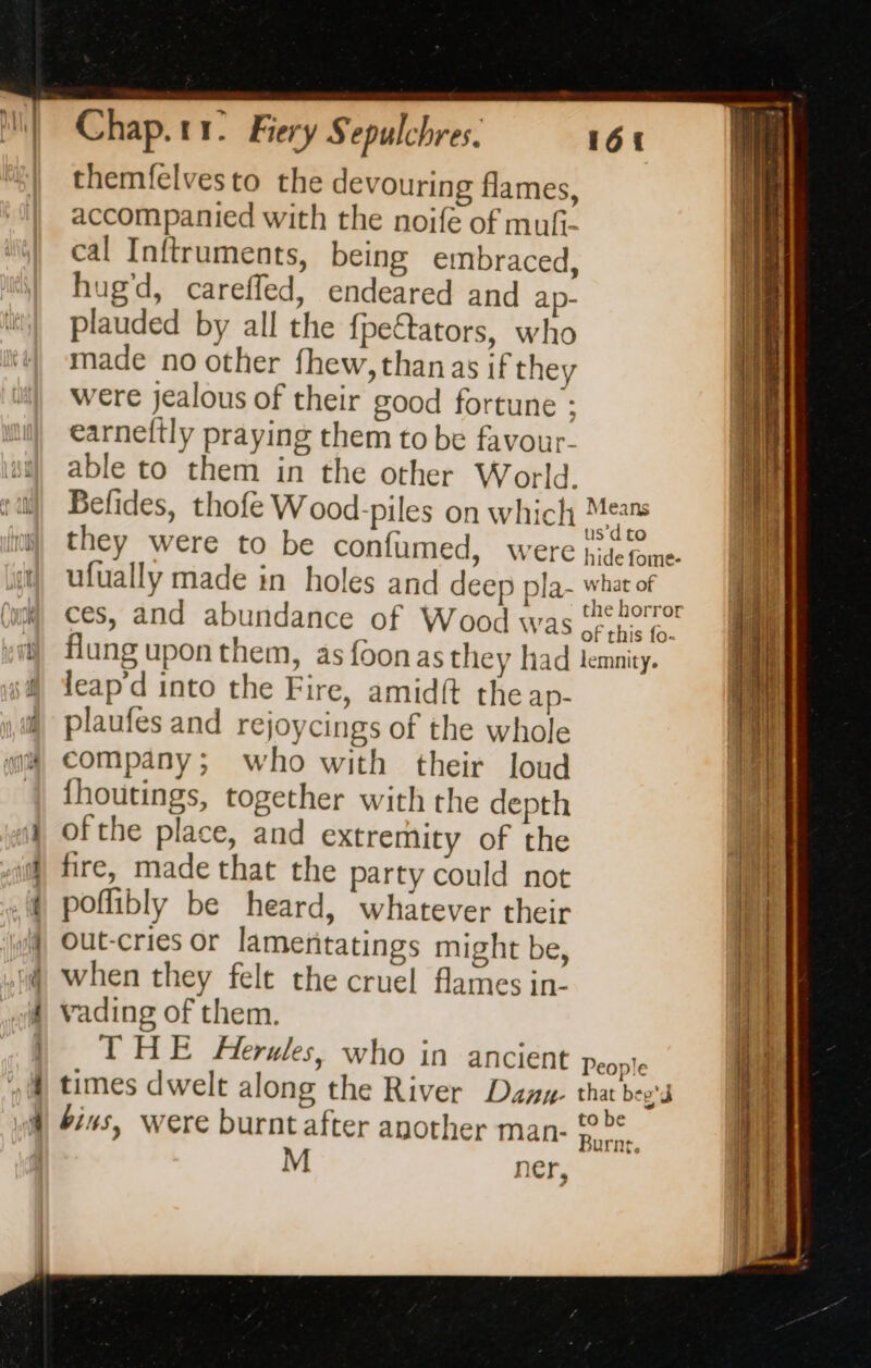 themfelvesto the devouring flames, accompanied with the noife of mufi- cal Inftruments, being embraced, hug'd, careffed, endeared and ap- plauded by all the fpettators, who made no other fhew, than as if they were jealous of their good fortune : earneftly praying them to be favour- able to them in the other World. Befides, thofe Wood-piles on which sian they were to be confumed, were peième. ufually made in holes and deep pla what of ces, and abundance of Wood was {per flung upon them, as foon as they had lemnity. leap'd into the Fire, amid{t the ap- plaufes and rejoycings of the whole company; who with their loud fhoutings, together with the depth ofthe place, and extremity of the fire, made that the party could not poflibly be heard, whatever their Out-cries or lamentatings might be, when they felt the cruel flames in- vading of them. THE Herules, who in ancient People times dwelt along the River Dany. tha bo Burnt, M ner,