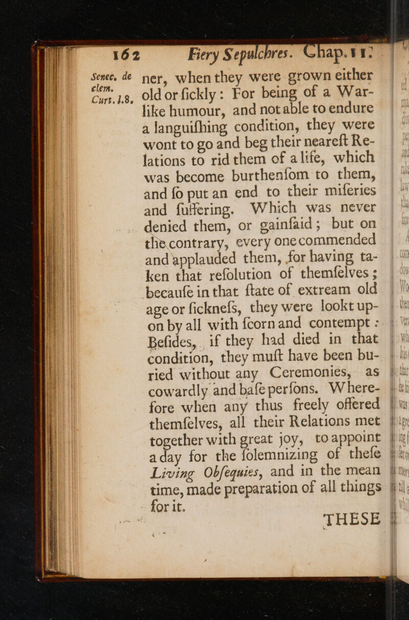 clem. like humour, and notable to endure a languifhing condition, they were wont to go and beg their neareft Re- lations to ridthem of alife, which was become burthenfom to them, and fo put an end to their miferies and fulfering. Which was never denied them, or gainfaid; but on the contrary, every one commended and applauded them, for having ta- ken that refolution of themfelves ; becaufe in that ftate of extream old age or ficknefs, they were lookt up- on by all with fcornand contempt : Befides, if they had died in that condition, they muft have been bu- ried without any Ceremonies, as cowardly and bafe perfons. W here- fore when any thus freely offered themfelves, all their Relations met together with great joy, to appoint a day for the folemnizing of thefe Living Obfequies, and in the mean time, made preparation of all things for it. THESE