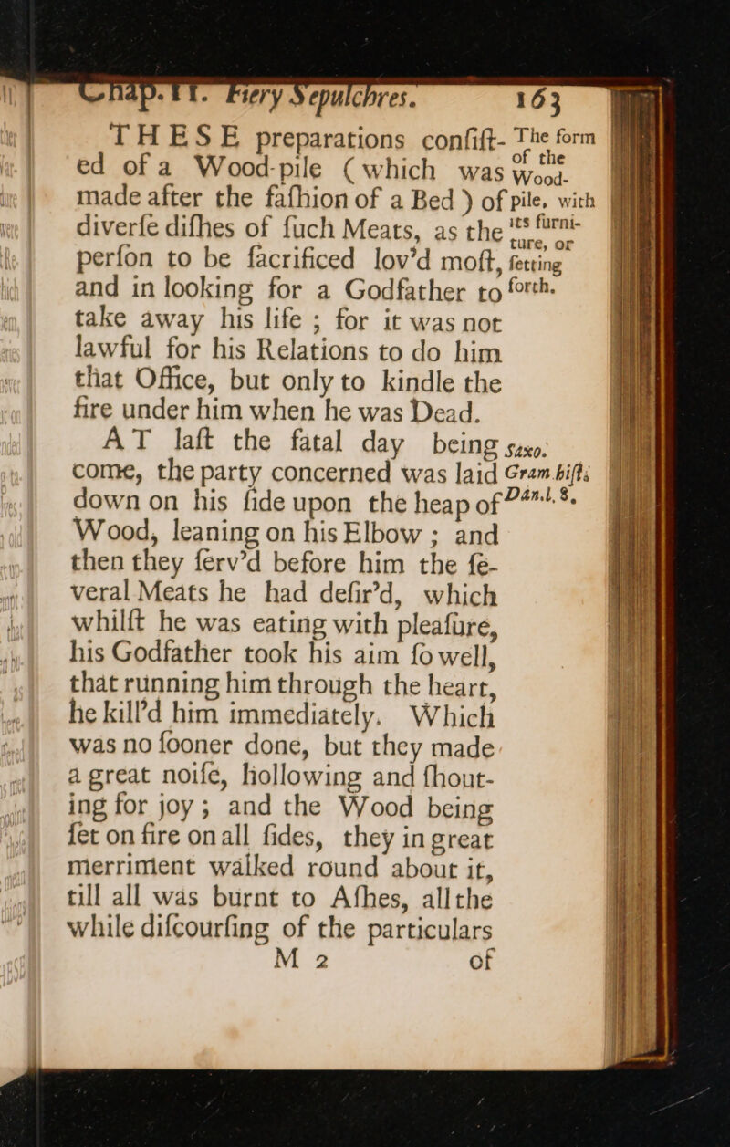 Ale ery Cpulc res. perfon to be facrificed lov’d moff, fetting and in looking for a Godfather to rh. take away his life ; for it was not lawful for his Relations to do him that Office, but only to kindle the fire under him when he was Dead. AT laft the fatal day being saxo. come, the party concerned was laid Gram .bifts down on his fide upon the heap of 7 * Wood, leaning on his Elbow ; and then they ferv’d before him the fe- veral Meats he had defir’d, which whilft he was eating with pleafure, his Godfather took his aim fo well, that running him through the heart, he kil?d him immediately, Which was no fooner done, but they made a great noife, hollowing and fhout- ing for joy; and the Wood being fet on fire onall fides, they in great merriment walked round abour it, till all was burnt to Afhes, allthe while difcourfing of the particulars M 2 of