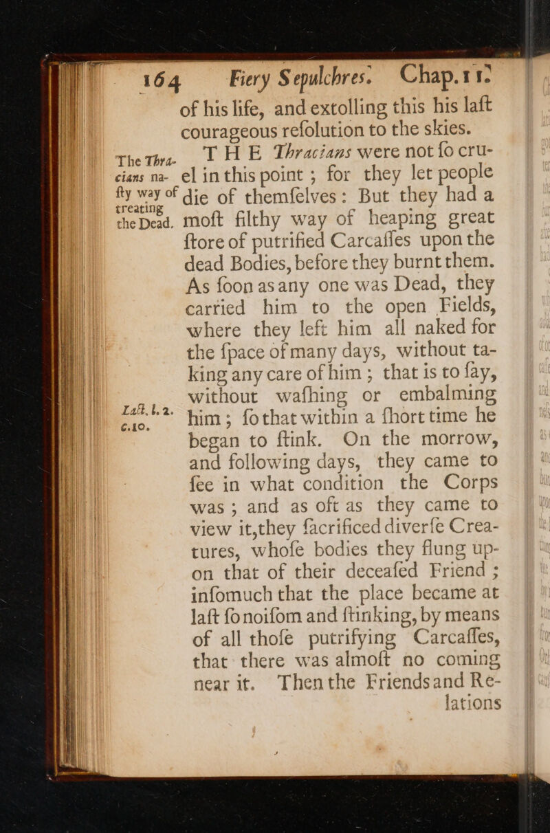 cians na- treating the Dead. of his life, and extolling this his laft courageous refolution to the skies. THE Thracians were not {o cru- el inthis point ; for they let people die of themfelves: But they had a moft filthy way of heaping great {tore of putrified Carcaffes upon the dead Bodies, before they burnt them. As foon asany one was Dead, they carried him to the open Fields, where they left him all naked for the fpace of many days, without ta- king any care of him ; that is to fay, without wafhing or embalming him; fothat within a fhort time he began to ftink. On the morrow, and following days, they came to fee in what condition the Corps was ; and as oft as they came to view it,they facrificed diverfe Crea- tures, whofe bodies they flung up- on that of their deceafed Friend ; infomuch that the place became at laft fonoifom and ftinking, by means of all thofe putrifying Carcafles, that there was almoft no coming nearit. Thenthe Friendsand Re- lations À à