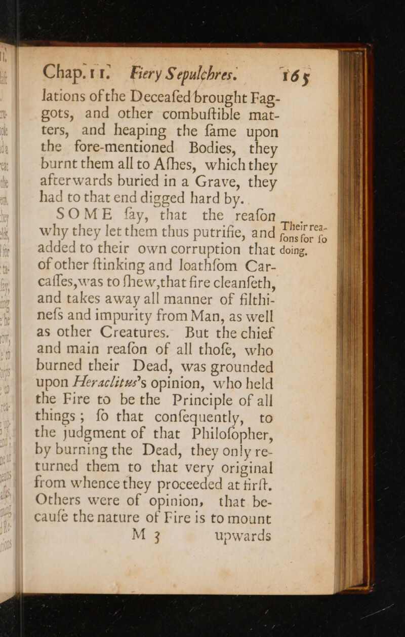 lations of the Deceafed brought Fag- gots, and other combuftible mat- ters, and heaping the fame upon the fore-mentioned Bodies, they burnt them all to Afhes, which they afterwards buried in a Grave, they had to that end digged hard by. SOME fay, that the reafon why they let them thus putrifie, and of other ftinking and loathfom Car- cafles,was to fhew,that fire cleanfeth, and takes away all manner of filthi- nefs and impurity from Man, as well as other Creatures. But the chief and main reafon of all thofe, who burned their Dead, was grounded upon Heraclituws’s opinion, who held the Fire to be the Principle of all things; fo that confequently, to the judgment of that Philofopher, by burning the Dead, they only re- urned them to that very original from whence they proceeded at tirft. Others were of opinion, that be- caufe the nature of Fire is to mount M 3 upwards Their rea