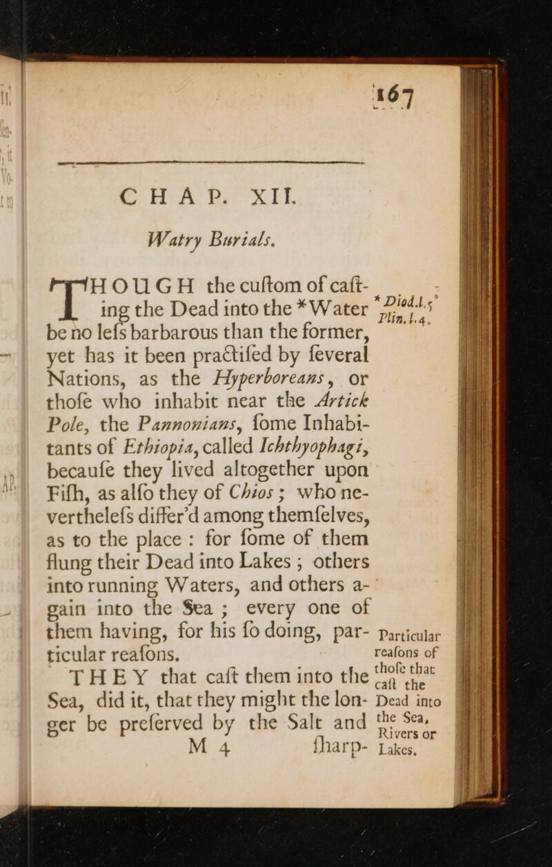 RCA REXEL Watry Burials. HOUGH the cuftom of caft- ing the Dead into the * Water be no lefs barbarous than the former, yet has it been practifed by feveral Nations, as the Hyperboreans, or thofe who inhabit near the Artick Pole, the Paznonians, fome Inhabi- tants of Ethiopia, called Ichthyophagi, becaufe they lived altogether upon Fifh, as alfo they of Chios; who ne- verthelefs differ'd among themfelves, as to the place: for fome of them flung their Dead into Lakes ; others into running Waters, and others a- gain into the Sea ; every one of them having, for his fo doing, par- ticular reafons. THEY that caft them into the Sea, did it, that they might the lon- ger be preferved by the Salt and M 4 fharp- Particular reafons of thofe thar caft the Dead into the Sea, Rivers or Lakes.