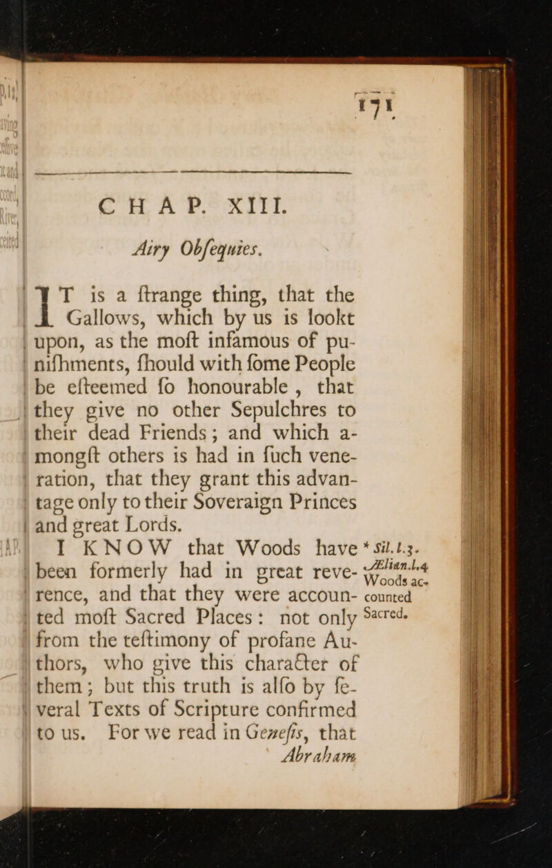 CHAP. XIII. Airy Obfequies. T is a ftrange thing, that the Gallows, which by us 1s lookt | upon, as the moft infamous of pu- | nifhments, fhould with fome People be efteemed fo honourable , that they give no other Sepulchres to their dead Friends; and which a- mongft others is had in fuch vene- ration, that they grant this advan- | tage only to their Soveraign Princes | and great Lords. been formerly had in great reve- from the teftimony of profane Au- thors, who give this character of them; but this truth is alfo by fe- {veral Texts of Scripture confirmed tous. For we read in Gevefis, that Abraham