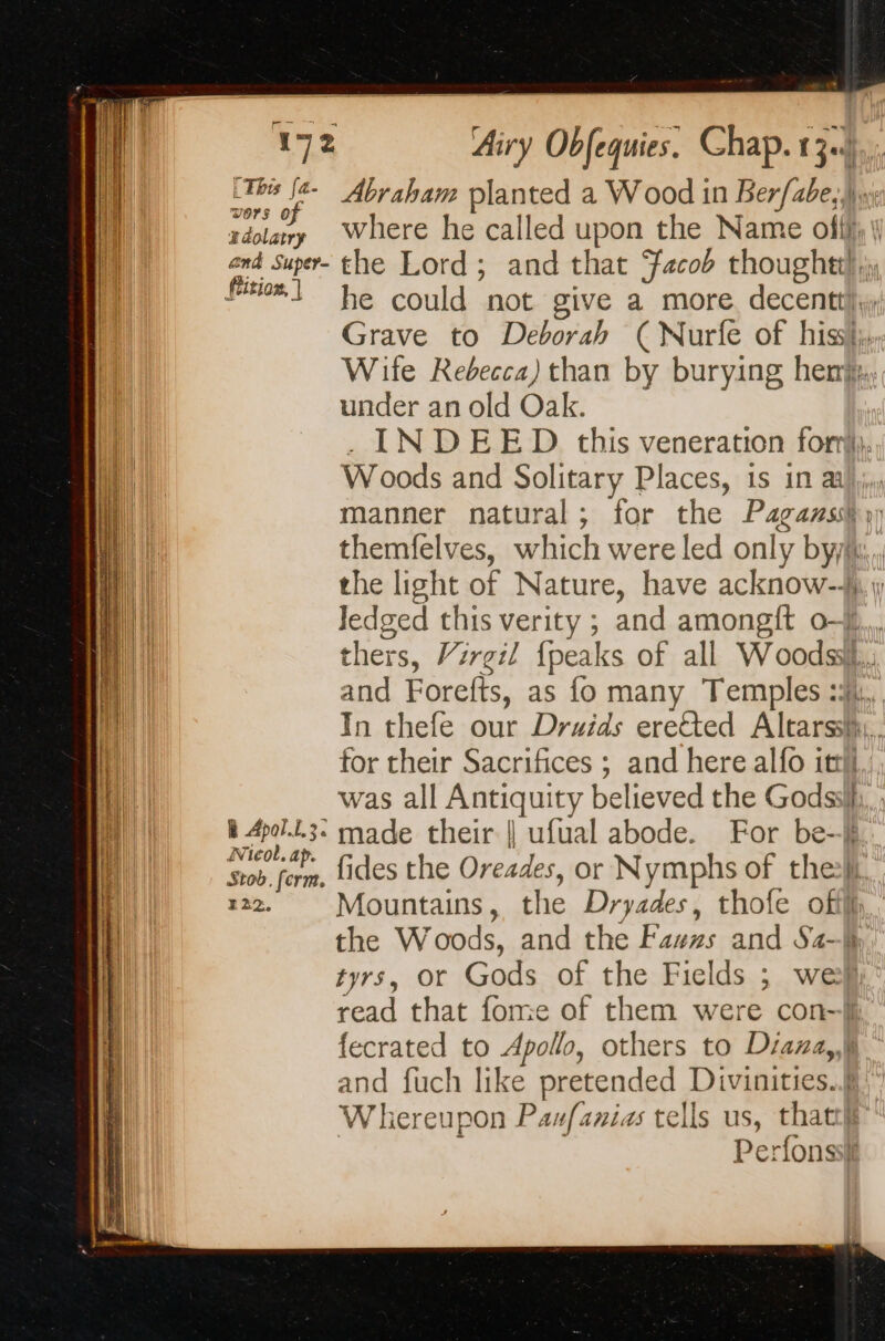 vors of #dolatry and Super- (tition, | R Apol.t.3. Nicol. ap. Stob. ferm. E22. Airy Obfequies. Chap. 13.4... Abraham planted a Wood in Berfabe,,) where he called upon the Name offf; \ the Lord; and that Facob thoughtt! jy he could not give a more decentt)y Grave to Deborah ( Nurfe of hist, Wite Rebecca) than by burying her. under an old Oak. . INDEED this veneration fomi. Woods and Solitary Places, is in aa manner natural; for the Pagans} ») themfelves, which were led only by. the light of Nature, have acknow-A 1, Jedged this verity ; and amongit 0-4. thers, Vrrgil {peaks of all Woods. and Forefts, as fo many Temples :%j,, In thefe our Druids eretted Altarssi,, for their Sacrifices ; and here alfo itt, , was all Antiquity believed the Godssi{,, ; made their || ufual abode. For be--§ fides the Oreades, or Nymphs of the Mountains, the Dryades, thofe ofil,. the Woods, and the Fawrs and Sa-h tyrs, or Gods of the Fields ; wey read that fome of them were con-jj fecrated to Apollo, others to Diana, and fuch like pretended Divinities..§ Whereupon Paufanias tells us, that” | Perfonsst