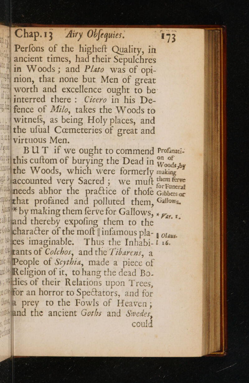 | Perfons of the higheft Quality, in | ancient times, had their Sepulchres ‘in Woods ; and Plato was of opi- | nion, that none but Men of great ‘| worth and excellence ought to be ‘Jinterred there : Cicero in his De- “fence of Milo, takes the Woods to |witnefs, as being Holy places, and ‘the ufual Cœmeteries of great and “) virtuous Men. BUT if we ought to commend Profanati- this cuftom of burying the Dead in Woods oy ‘the Woods, which were formerly making” ” ‘Haccounted very Sacred ; we muft pen frve “needs abhor the practice of thofe Gibbetsor ‘that profaned and polluted them, Gallows, 1 by making them ferve for Gallows, ‘Nand thereby expofing them to the character of the moft | infamous pla- y orgus ‘ices imaginable. Thus the Inhabi-! 16. Mkants of Colchos, andthe Zibarens, a People of Scythia, made a piece of “Religion of it, to hang the dead Bo. “dies of their Relations upon Trees, (tor an horror to Spectators, and for a prey to the Fowls of Heaven; wand the ancient Goths and Swedes ap, couk * Var. 1, Ee Ee “