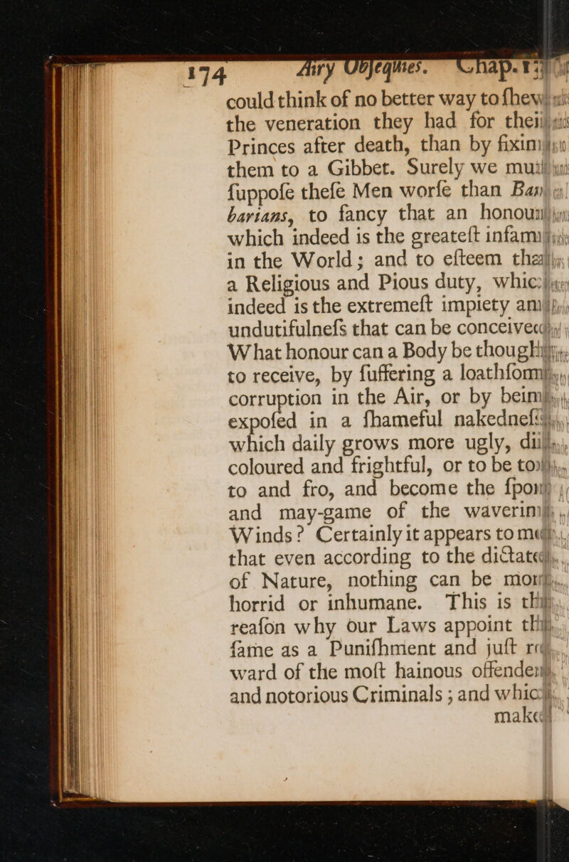 could think of no better way to fhew) wi: the veneration they had for thei) Princes after death, than by fiximfht them to a Gibbet. Surely we mull ji fuppofe thefe Men worfe than Banks bartans, to fancy that an honounil jy which indeed is the greateft infanuh;; in the World; and to efteem thall, a Religious and Pious duty, whic?) indeed is the extremeft impiety amp, undutifulnefs that can be conceivecd; W hat honour can a Body be though, to receive, by fuffering a loathfomi,, corruption in the Air, or by beim), expofed in a fhameful nakednefi,,, which daily grows more ugly, duibl,,, coloured and frightful, or to be toll}, to and fro, and become the {pont} |, and may-game of the waverinil},, Winds? Certainly it appears to mu, that even according to the dictated), of Nature, nothing can be mon, horrid or inhumane. This is thi} reafon why our Laws appoint thij fame as a Punifhment and juft ro... ward of the moft hainous offenden), and notorious Criminals ; and whic make