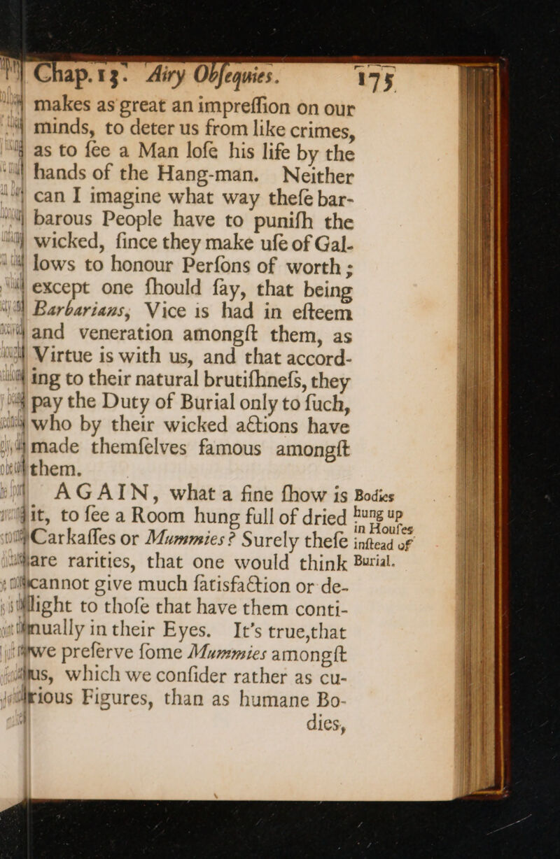 “ makes as great an impreffion on our M} minds, to deter us from like crimes, j as to fee a Man lofe his life by the “hands of the Hang-man. Neither “| can I imagine what way thefe bar- “i barous People have to punifh the “l) wicked, fince they make ufe of Gal. ‘4! lows to honour Perfons of worth ; ‘il except one fhould fay, that being ca Barbarians; Vice is had in efteem M4 and veneration amongft them, as i Virtue is with us, and that accord- iif ing to their natural brutifhnefs, they “M pay the Duty of Burial only to fuch, vil} who by their wicked actions have i made themfelves famous amongit iv them. AGAIN, what a fine fhow is Bodies dit, to fee a Room hung full of dried pag ee olCarkafles or Mummies ? Surely thefe inftead of ‘are rarities, that one would think Burial. cannot give much fatisfaétion or de- ssilight to thofe that have them conti- ailmually in their Eyes. It’s true,that itwe preferve fome Mummies amongft us, which we confider rather as cu- jrious Figures, than as humane Bo: À dies, SE Ee Te re