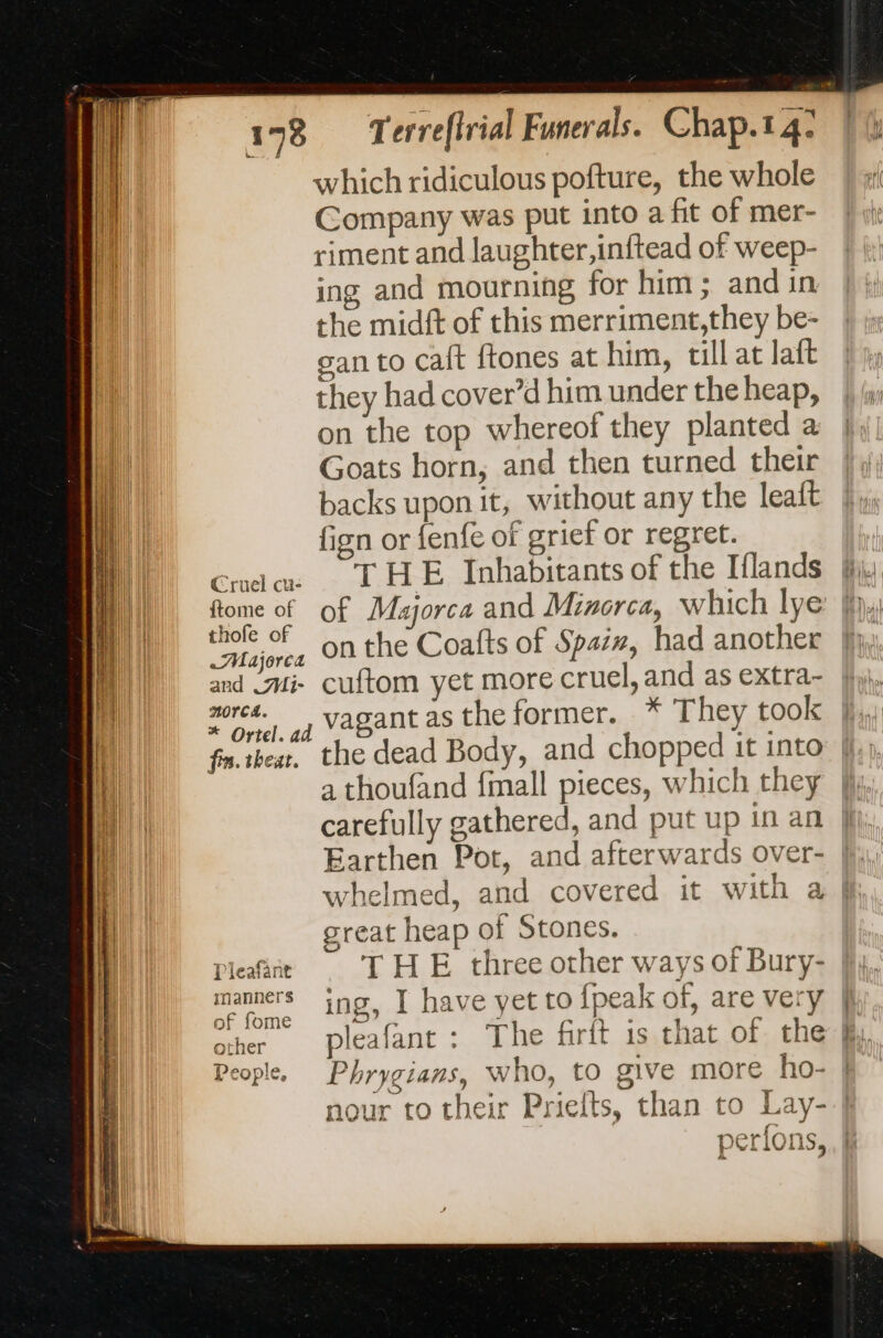 which ridiculous pofture, the whole Company was put into a fit of mer- riment and laughter,inftead of weep- ing and mourning for him; and in the midft of this merriment,they be- gan to caf ftones at him, till at laft they had cover’d him under the heap, on the top whereof they planted a Goats horn, and then turned their backs upon it, without any the leaft fign or fenfe of grief or regret. Cut THE Inhabitants of the Iflands ftome of of Majorca and Minorca, which lye | rue on the Coafts of Spaiz, had another al and Mi cuftom yet more cruel, and as extra- NN) 2%, vagant as the former. * They took il fn.ibeat, the dead Body, and chopped it into a a thoufand {mall pieces, which they carefully gathered, and put up in an A Earthen Pot, and afterwards over- al whelmed, and covered it with a | Tn great heap of Stones. Pleafare THE three other ways of Bury- inanners ing if ha ve yet to {pes k of. are ver of fome 1? a UE Ih Y People, Phrygians, who, to GIVE more ho- nour to their Priefts, than to Lay-.| ee &amp; { per{ons,, |