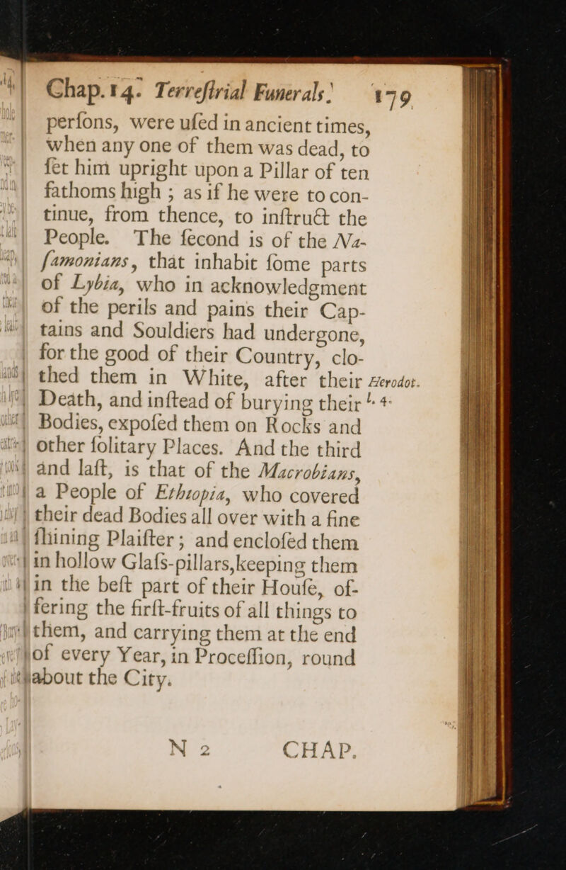 perfons, were ufed in ancient times, when any one of them was dead, to fet him upright upon a Pillar of ten fathoms high ; as if he were to con. tinue, from thence, to inftru@ the People. The fecond is of the Nz- famonians, that inhabit fome parts of Lybia, who in acknowledgment of the perils and pains their Cap- tains and Souldiers had undergone, for the good of their Country, clo- Death, and inftead of burying their Bodies, expofed them on Rocks and other folitary Places. And the third ‘| and laft, is that of the Macrobians, | a People of Ethiopia, who covered | their dead Bodies all over with a fine {lining Plaifter ; and enclofed them ‘| in hollow Glafs-pillars, keeping them in the beft part of their Houfe, of- fering the firft-fruits of all things to them, and carrying them at the end jof every Year, in Proceffion, round about the City.