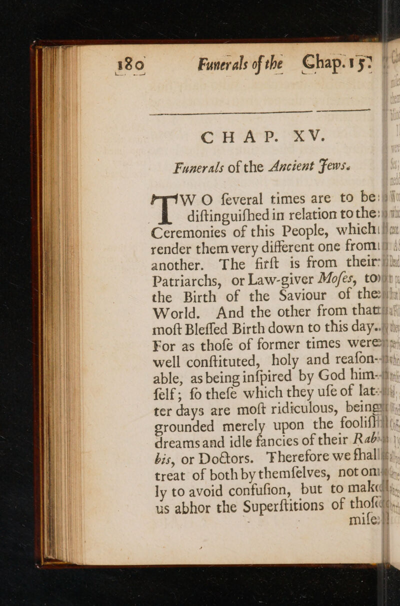 ne near ae CHAP. XV. Funerals of the Ancient Fews. ee W O feveral times are to be:W\ 3 diftinguifhed in relation to the: Ceremonies of this People, which!) Patriarchs, or Law-giver Mofes, tovjin the Birth of the Saviour of the World. And the other from thatti,}) moft Bleffed Birth down to this day.) tly well conftituted, holy and reafon-f, able, asbeinginfpired by God him-f: felf; fo thefe which they ufe of lat-))) ter days are moft ridiculous, being li, srounded merely upon the foolifhitl (i dreamsand idle fancies of their Rab») | bis, or Doûtors. Therefore we fhall;, treat of bothbythemfelves, not omy, ly to avoid confufion, but to makcdhy,, us abhor the Superftitions of nor K ' | miles}!