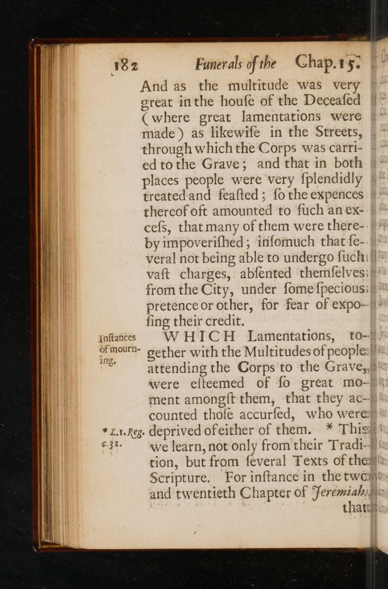 And as the multitude was very oreat inthe houfe of the Deceafed (where great lamentations were made) as likewife in the Streets, through which the Corps was carri- ed tothe Grave; and that in both places people were very fplendidly treatedand feafted; fo the expences thereof oft amounted to fuch an ex- | cefs, that many of them were there- | by impoverifhed; infomuch that fe- veral not being able to undergo fuchi|, vaft charges,. abfented themfelves;| from the City, under fomefpeciousi] pretence or other, for fear of expo--| fing their credit. ofmourn- gether with the Multitudes of peoples! di. attending the Corps to the Grave, re he ment amongft them, that they ac-| counted thofe accurfed, who were} * x.1.Reg. deprived ofeither of them. * This} ¢3% we learn, not only from their Tradi-fii