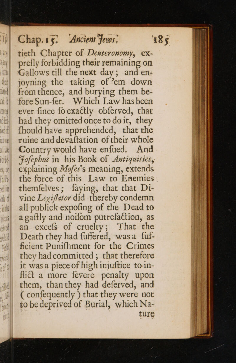 tieth Chapter of Deuteronomy, ex- prefly forbidding their remaining on Gallows till the next day; and en- joyning the taking of ’em down from thence, and burying them be- fore Sun-fet. Which Law has been ever fince fo exaétly obferved, that had they omitted once to doit, they fhould have apprehended, that the ruine and devaftation of their whole Country would have enfued. And Jofephus in his Book of Antiquities, explaining Mofes’s meaning, extends themfelves; faying, that that Di- vine Legiflator did thereby condemn all publick expofing of the Dead to a gaftly and noifom putrefaction, as an excefs of cruelty; That the Death they had fuffered, wasa fuf- ficient Punifhment for the Crimes they hadcommitted ; that therefore it was a piece of high injuftice toin- flict a more fevere penalty upon them, thanthey had deferved, and ( confequently ) that they were not to be deprived of Burial, which Na- ture