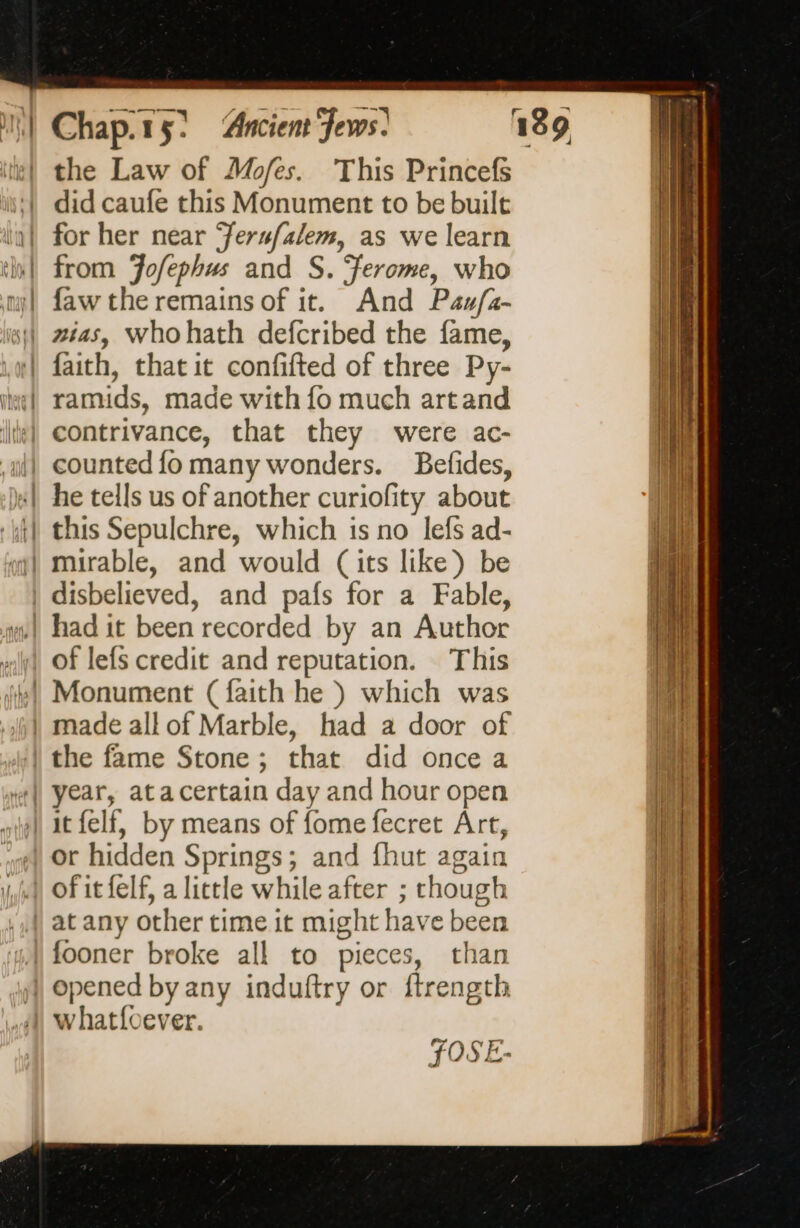 | the Law of Mofes. This Princefs did caufe this Monument to be built for her near ‘ersfalem, as we learn from Fofephus and S. ‘ferome, who faw the remains of it. And Pau/z- faith, that it confifted of three Py- ramids, made with fo much artand contrivance, that they were ac- he tells us of another curiofity about this Sepulchre, which is no lefs ad- of lefs credit and reputation. This Monument (faith he ) which was or hidden Springs; and fhut again fooner broke all to pieces, than opened by any induftry or frength FOSE-