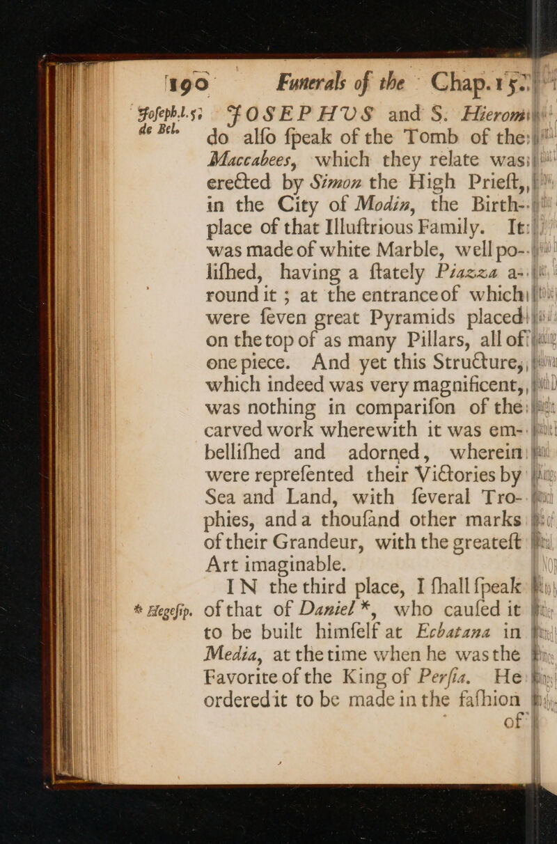 ofepb.L.s; de Bel. # Æegefip. Funerals of the : Chap.r 52 FOSEPHVS and S. HieromiW do allo fpeak of the Tomb of the:lll! Maccabees, which they relate wasiki erected by Simon the High Prieft,,)? in the City of Modis, the Birth--)) place of that Illuftrious Family. It:l, was made of white Marble, well po--) lifhed, having a ftately Piazza al round it ; at the entranceof which}! were feven great Pyramids placed}: on thetop of as many Pillars, all ofilur onepiece. And yet this Structure, fi which indeed was very magnificent, li was nothing in comparifon of the:)i carved work wherewith it was em-. it! bellifhed and adorned, wherein) hi were reprefented their Victories by lu Sea and Land, with feveral Tro-. Mi phies, anda thoufand other marks fii of their Grandeur, with the greateft [im Art imaginable. IN the third place, I fhall fpeak fiw ofthat of Daniel *, who caufed it fi to be built himfelf at Echatana in Pe Media, at thetime when he wasthe Pi Favorite of the King of Perfia. He: Bin orderedit to be made inthe fafhion By), poe Or}