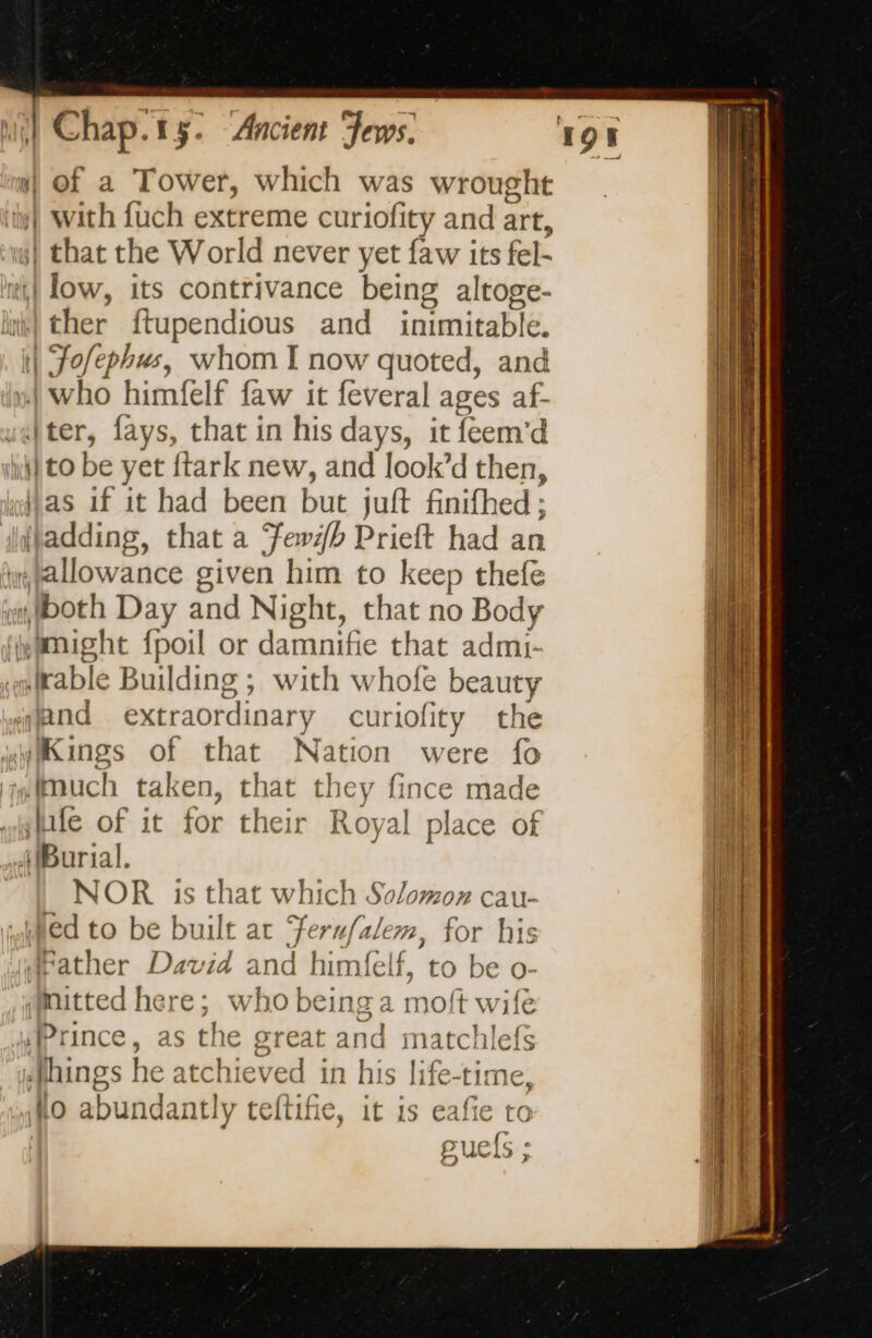 i) of a Tower, which was wrought | with fuch extreme curiofity and art, | that the World never yet faw its fel- ti} low, its contrivance being altoge- | ther ftupendious and inimitable. | 90e, whom I now quoted, and | who himfelf faw it feveral ages af- “ter, fays, that in his days, it feem’d is) to be yet ftark new, and look’d then, Mas if it had been but juft finifhed ; fladding, that a Yew/b Prieft had an Hallowance given him to keep thefe sboth Day and Night, that no Body might fpoil or damnifie ae admi- trable Building ; with whofe beauty and extraordinary curiofity the MKings of that Nation were fo much taken, that they fince made fe of it for their R oyal place of (Burial. NOR is that which Solomon cau- ! ed to be built at Feru/alem, for his father David and himfelf, + to be o- ;mitted here; who being a moft wife Prince, as the great and matchlefs hings he atchieved in his life-time, lo abundant! ly teftifie, it is eafie to guefs ;