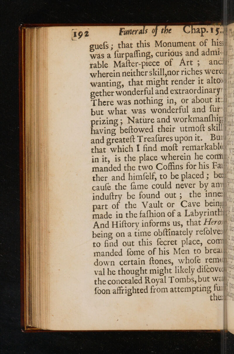 guefs ; that this Monument. of hiss! was a furpafling, curious and admi-Y.. rable Mafter-piece of Art ; ancl wherein neither skill,nor riches Were wanting, that might render it alto, gether wonderful and extraordinary!” There was nothing in, or about it: but what was wonderful and fur-) prizing ; Nature and workmanfhip) ; having beftowed their utmoft skill): and greateft Treafures upon it. Buty. that which I find moft remarkabk’,, in it, is the place wherein he commy,, manded the two Coffins for his Fai)” ther and himfelf, to be placed ; be, caufe the fame could never by amy): induftry be found out ; the inne: part of the Vault or Cave bein made in the fafhion of a Labyrinthy): And Hiftory informs us, that Hero} | being on a time obftinately refolve | to find out this fecret place, comy. manded fome of his Men to breaij.” down certain ftones, whofe rem val he thought might likely difcoved} the concealed Royal Tombs, but we, foon affrighted from attempting fup thei” a <