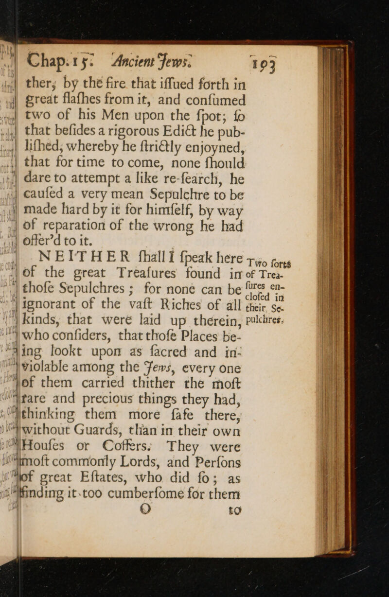 | thers by the fire that iffued forth in | great flafhes from it, and confumed «4 two of his Men upon the fpot; fo 4] that befides a rigorous Ediét he pub- ing} lifhed, whereby he ftriétly enjoyned, .,| that for time to come, none fhould | dare to attempt a like re-fearch, he | caufed a very mean Sepulchre to be | made hard by it for himfelf, by way | Of reparation of the wrong he had 4 Offer’d to it. | | NEITHER fhalli fpeak here + pres 4of the great Treafures found ir of Trea- {thofe Sepulchres ; for none can be frs en- 4 0 . in ignorant of the vaft Riches of all their se. |) kinds, that were laid up therein, pulchres. who confiders, that thofé Places be- “4ing lookt upon as facred and in- ‘*)violable among the Jews, every one 1 of them carried thither the moft ‘Atare and precious things they had, (“thinking them more fafe there, without Guards, than in their own i\Houfes or Coffers: They were MiMmoft commonly Lords, and Perfons WMof great Eftates, who did fo; as finding it.too cumberfome for them 4 O to Go mg em _ * =