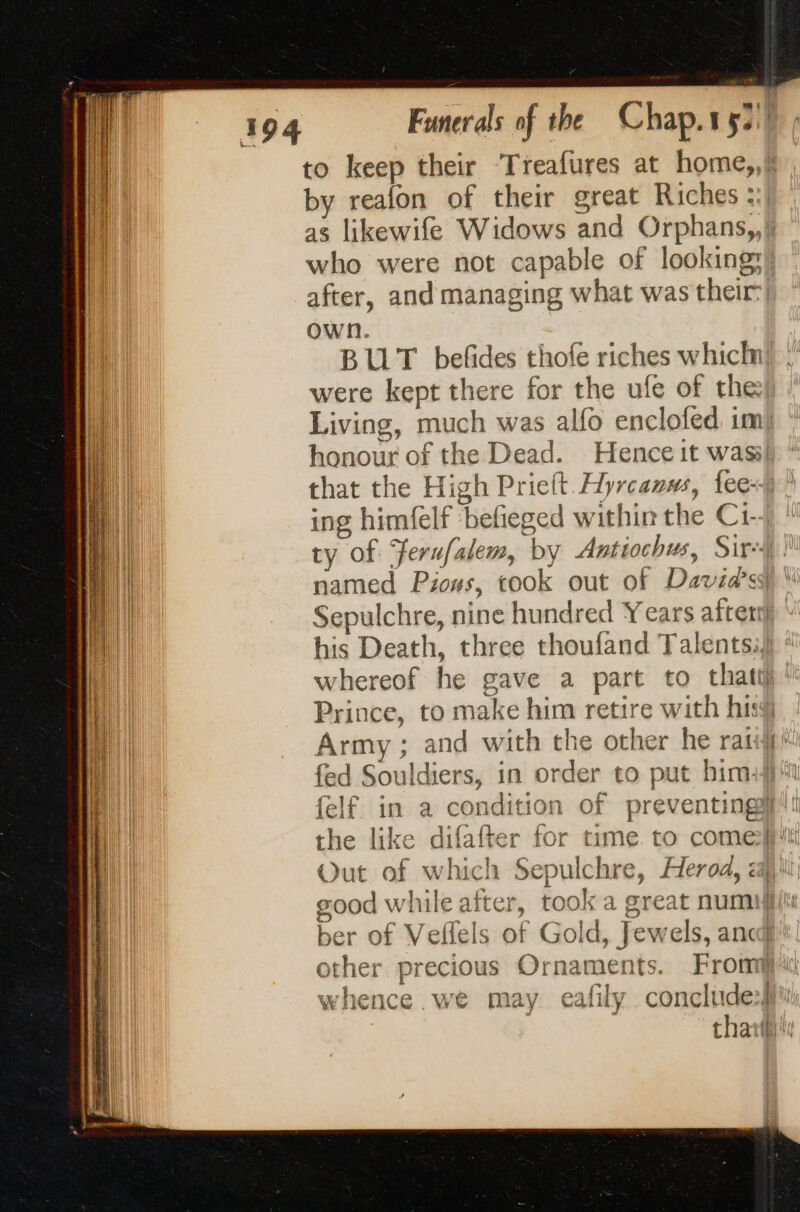 to keep their Treafures at home,, by reafon of their great Riches; as likewife Widows and Orphans,,k who were not capable of looking after, and managing what was their) own. BUT befñdes thofe riches which were kept there for the ufe of the) Living, much was alfo enclofed im honour of the Dead. Hence it was! that the High Prielt Hyrcanws, fee: ing himfelf ‘befieged within the Ci- ty of Ferufalem, by Antiochus, Sire named Pious, cook out of Davids) \ Sepulchre, nine hundred Years after} his Death, three thoufand Talentsil (el whereof he gave a part to thatil pl Prince, to make him retire with hig i Army ; and with the other he rail fed Souldiers, in order to put him {elf in a condition of preventingi'!! the like difafter for time to comell'i Out of which Sepulchre, Herod, ali good while after, took a great num}! ber of Vellels of Gold, Jewels, anc’ other precious Ornaments. Fron whence we may eafily concludes} | thai
