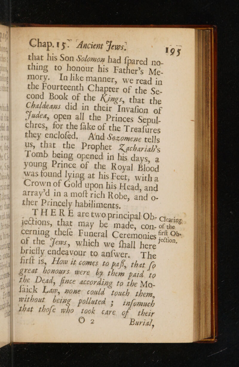 that his Son Solomoxz had {pared no- thing to honour his Father’s Me- mory. Inlike manner, we read in the Fourteenth Chapter of the Se- cond Book of the Kings, that the Chaldeans did in their Invafion of Judea, open all the Princes Sepul- chres, for the fake of the Treafures they enclofed, A'nd Sazomene tells us, that the Prophet. Zgchariah’s Tomb being opened in his days, a young Prince of the Royal Blood was found lying at his Feet, with a Crown of Gold upon his Head, and array’d in a moft rich Robe, and o- ther Princely habiliments. THERE aretwo principal Ob- Ctearigg jections, that may be made, con- of the. 4 S hat, r ‘ rit Obe cerning thefe Funeral Ceremonies jection, of the Jews, which we thall here ; bricfly endeavour to anfwer. The firft is, How it comes tg paps, that fo £reat honours. were by them paid to the Dead, fince according to the Mo- faick Law, wone could toych them, without being polluted 3 nf omuch that thofe who took care of their © 2 Burial, 195 a — a = TE TR ar a = CRE 5 ~ an rae  Ee - es SA. GRR PE, pont tc ps = RE ZE: Wa RTS