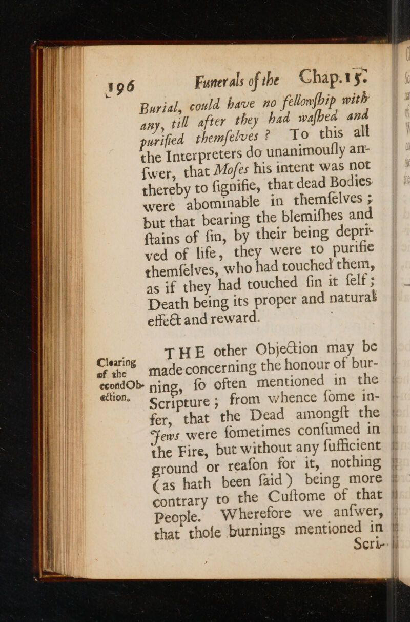 Burial, could have no fellomfbip with any, till after they had wafbed and urified themfelves À To this all the Interpreters do unanimoufly an- fwer, that Mofes his intent was not thereby to fignifie, that dead Bodies were abominable in themfelves 5. but that bearing the blemifhes and ftains of fin, by their being depri- ved of life, they were to purifie themfelves, who had touched them, as if they had touched fin it felf ; Death being its proper and natural effect and reward. | Clearing THE other Objection may be of the madeconcerning the honour of bur- ceond OP ning, fo often mentioned in the * Scripture ; from whence fome 1in- fer, that the Dead amongft the | ows were fometimes confumed in | the Fire, but without any fufficient ground or reafon for it, nothing | (as hath been faid) being more | contrary to the Cuftome of that jf People. Wherefore we anfwer, | that thole burnings mentioned in k Scri-: