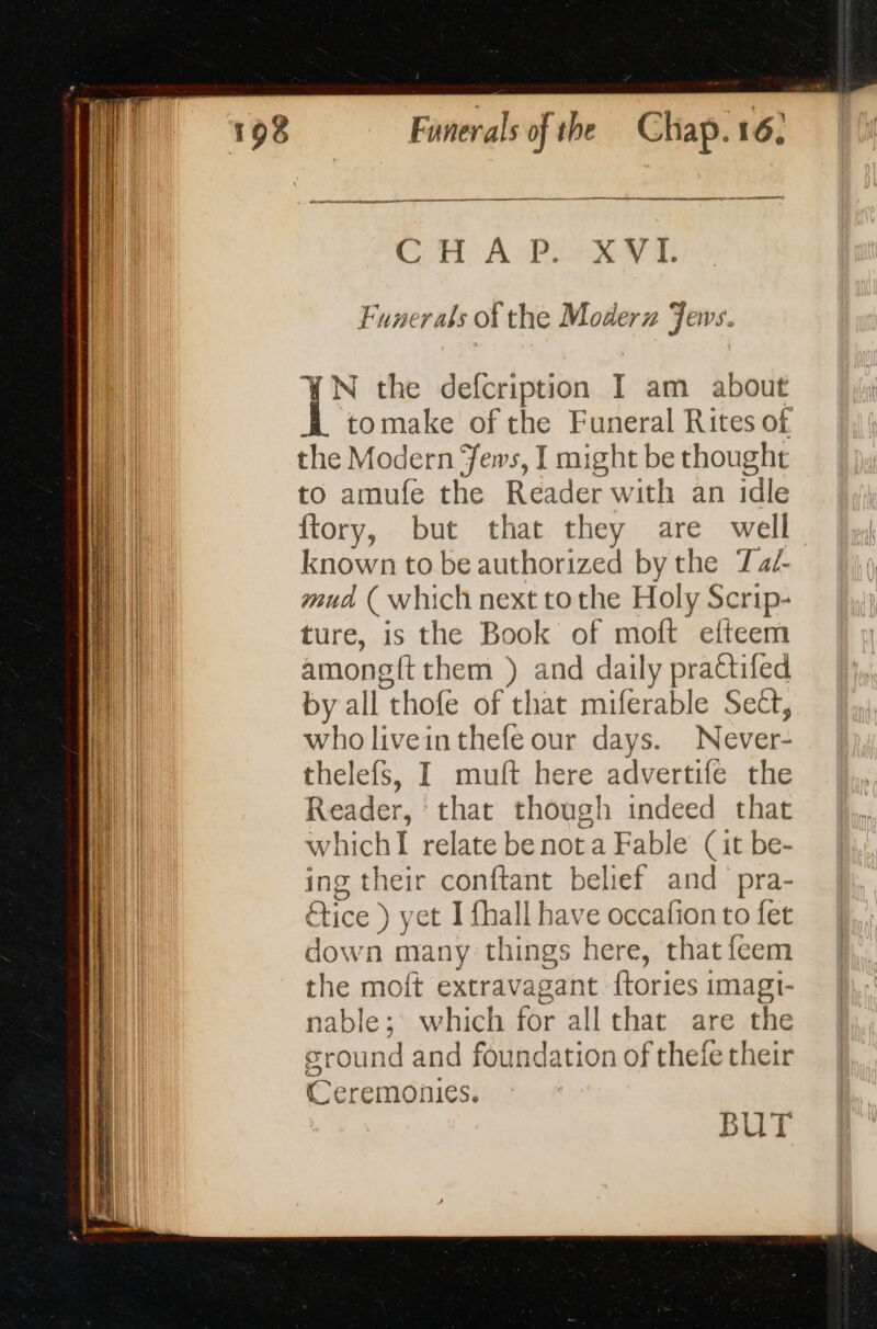 CHAP. XVI. Funerals of the Moderz Fews. YN the defcription I am about tomake of the Funeral Rites of. the Modern ews, I might be thought to amufe the Reader with an idle ftory, but that they are well known to be authorized by the Tad- mua ( which next to the Holy Scrip- ture, is the Book of moft efteem amongft them ) and daily prattifed by all thofe of that miferable Sect, who livein thefe our days. Never- thelefs, I muft here advertife the Reader, that though indeed that whichI relate be not a Fable (it be- ing their conftant belief and pra- oti Stice ) ; yet I fhall have occafion to fet down many t things here, that feem the moft extravagant tories i imagi- nable; which for all that are the sround and foundation of thefe their Ceremonies. BUT