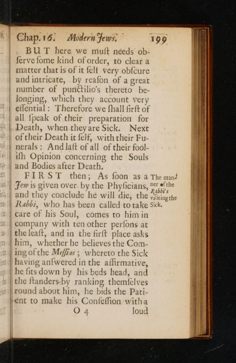 BU T here we muft néeds ob- ferve fome kind of order, to clear a matter that is of it felt very obfcure and intricate, by reafon of a great number of pundilio’s thereto” be- longing, which they account ver eflential : Therefore we fhall fir ft of Death, Next th it felf,. with their Fu- nerals : : And latt of all of their fool- ith Opinion concerning the Souls and Bodies after Death. F IR ST then; when they are Sick. As foon as a The mand i's and they COi nclude hé W ill die, che viliting the who has been called to take Sick. comes to himin company with ten other perfons at W teh he believes the Com- whereto the Sick he fits down by his beds head, and the ftanders-by ranking themfelves round about him, he bids the Pati- ent to make his Confeffion witha A
