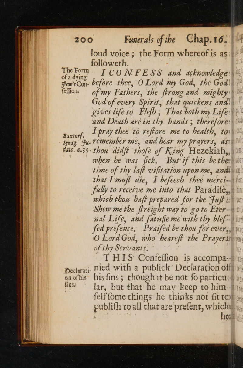 loud voice ; the Form whereof i 1s as if  followeth. ki ‘ving y EL CONFESS and acknowledges) Smsco before thee, O Lord my God, the Godil\ feflion. of my Fathers, the ftrong aad mighty) \\- God of every Spirit, that quickens anal \ gives life to Fefh ; That both my Life:) )0 and Death aréin thy hands ; therefore) \ F I pray thee to reftore me to health, toi uxtorf. ee Synse. fu. remensber me, and hear my prayers, ast daic. ¢35- thou didff thofe of King Beier. as when he was fick. But ‘if this be the’ time of thy laff vifitation upon me, andl that I muft die, I befeech thee merci~\\\ fully to receive me into that Paradife,,) ln which thou haft prepared for the Fuft 2) \ Shew me the ftreight way to goto Eter—\ nal Life, and fatisfie me with thy blef\\ fed prefence: Praifed be thou for ever, À O Lord God, who beareft the Prayers of thy Servants: T HIS Confeffion is accompa-4 ity: Declarati- Died with a publick’ Declaration off} enofhis’ hisfins ; though it be not fo particu-4} iy fnss {ar, but that he may keep to him-4 felffome things he thinks not fit toh pere to all that are prefent, w sl. 1G