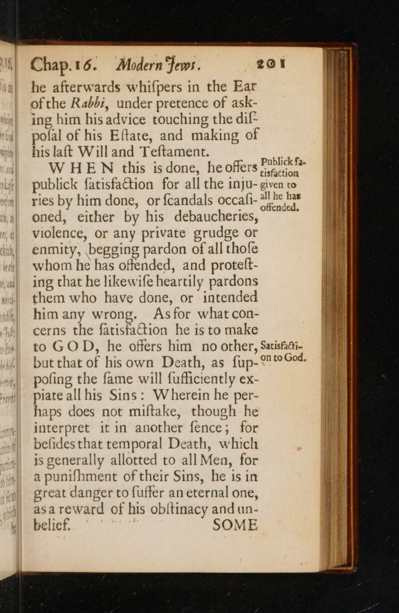 he afterwards whifpers in the Ear ofthe Rabbi, under pretence of ask- ing him his advice touching the dif pofal of his Eftate, and making of his laft Will and Teftament. tas WHEN this is done, he offers Fer publick fatisfaétion for all the inju- given to ries by him done, or fcandals occafi- #2 hes oned, either by his debaucheries, ~~ violence, or any private grudge or enmity, begging pardon of all thofe whom he has offended, and protelt- ing that he likewife heartily pardons them who have done, or intended him any wrong. Asfor what con- cerns the fatisfation he is to make to GOD, he offers him no other, Satisfai- but that of his own Death, as fup-°°Oo% pofing the fame will fufficiently ex- piate all his Sins: Wherein he per- haps does not miftake, though he interpret it in another fence; for befides that temporal Death, which is generally allotted to all Men, for a punifhment of their Sins, he is in great danger to fuffer an eternal one, asa reward of his obitinacy and un- belief. | SOME