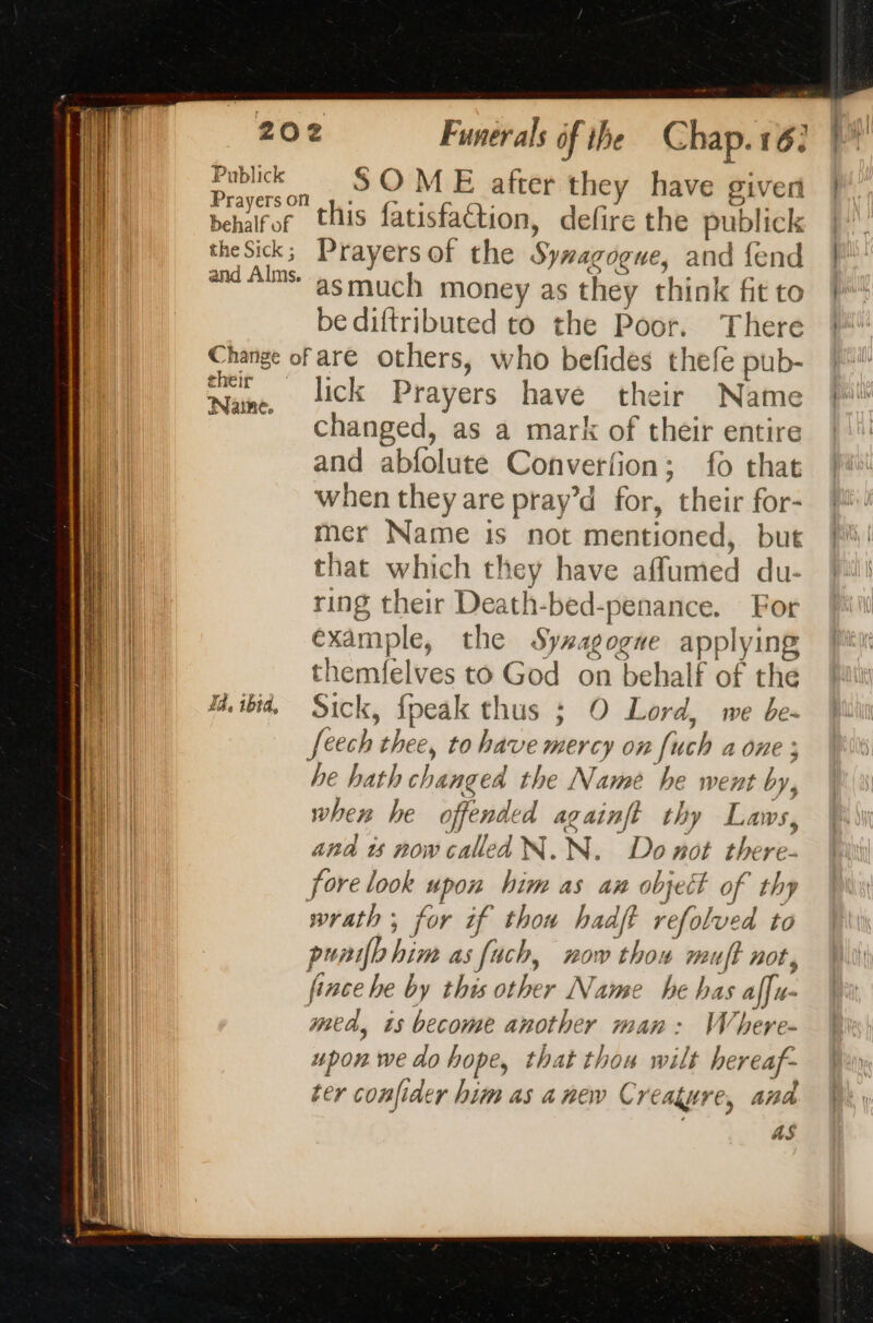 Publick SOME after they have given Prayerson pe. oe ” Peri FL behalror this fatisfaétion, defire the publick theSick; Prayersof the Sywagogue, and fend and Als: asmuch money as they think fit to bediftributed to the Poor. There Change of are others, who befides thefe pub- AA . lick Prayers have their Name Changed, as a mark of their entire and abfolute Converfion; fo that when they are pray’d for, their for- mer Name is not mentioned, but that which they have affumed du- ring their Death-bed-penance. For example, the Syxagogue applying themfelves to God on behalf of the Ma. ibid, Sick, {peak thus ; O Lord, we be. feech thee, to have mercy on [uch a one ; he hath changed the Name he went by, when he offended againft thy Laws, and is now called N.N. Do not there- fore look upon him as an object of thy wrath ; for if thon hadft refolved to punifbhim as fach, now thou muff not, fince he by this other Name he has affu- mea, ts become another man: Where- upon we do hope, that thou wilt hereaf- ter confider him as anew Creature, and as