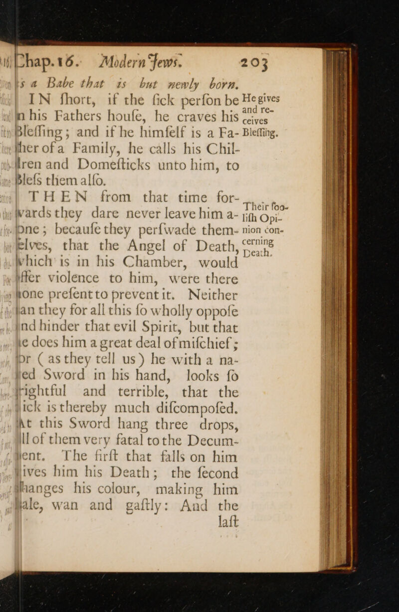 sa Babe that 5: IN fhort, if the n his Fathers houfe, Bleffing ; and if he weap felf is a Fa- ¥ newly born. Blefs them alfo. THEN from Wardsthey dare never leave him a- pne ; becaufe they perfwade them- elves, that the Angel of Death, Which is in his Char mber, would fer violence to him, were there hone prefent to prevent it. Neither jan they for all this fo wholly oppofe Bd dninder that evil Spirit, but that Le doe es him a great wr of mifchief ; or ( as they tell us ) he with a na ved ina d in his hand, looks fo Fight! ul and terrible, that the ick isthereby much difcompofed. kt this Sword hang three drops, ll of them ver ry fatal tothe Decum- ent. The firft that falls on him ives him his Death; the fecond Hhanges his colour, making him ale, wan and gaftly: And the lait re ceives Ble effing. Their foo- lifh Opi- nion cone cerning > Death nas: adios. —-> == a mn ae See \