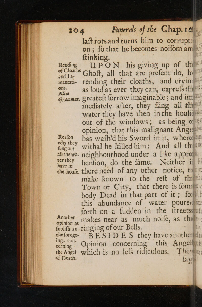 laft rotsand turns him to corrupt: on; fothat he becomes noifom am ftinking. Reading UPON his giving up of th’ of Cloaths Choft, all that are prefent do, bi and La- : Dr menati- rending their cloaths, and cryimb” ons. h ede = 17 on, as loudas ever they can, exprefs thip remmat. greateft forrow imaginable ; and im” mediately after, they fling all th water they have then in the hou fede! out of the windows; as being ci! opinion, that this malignant Ange®t ie 4 has wafh’d his Sword in it, where! dinzoo. Withal he killed him: And all tnt nil. allthewa- neighbourhood under a like appred) Ht | vertheY henfion, do the fame. Neither ii | che houfe. there need of any other notice, til LA make known to the reft of tht | Town or City, that there 1s forms body Dead in that part of it; foi this abundance of water poureed)t forth on a fudden in the ftreetsi gnc makes near as much noife, as thi foolifh as ringing of our Bells. “+ BESIDES they have anothehii: cerning Opinion concerning this Angeli the Angel which is na lefs ridiculous. The of Death. {ay f