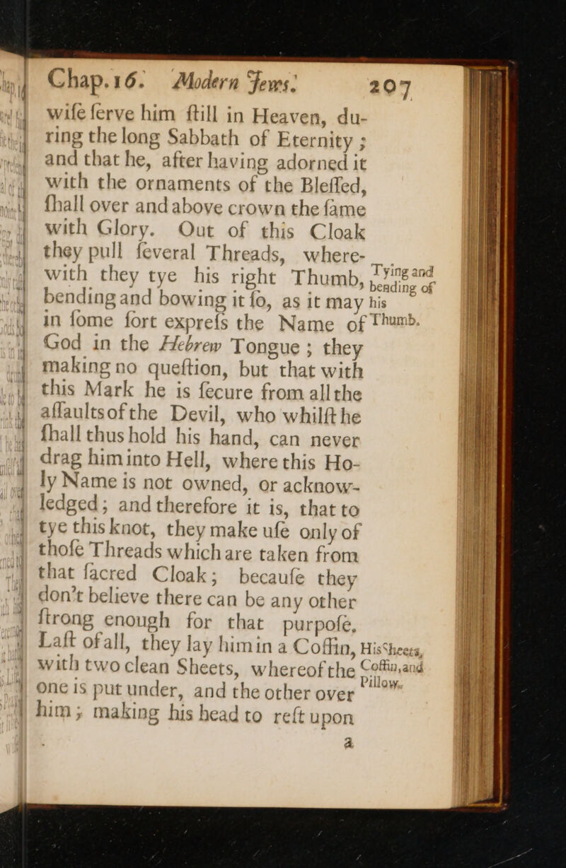 = — a = —— wife ferve him ftill in Heaven, du- ring the long Sabbath of Eternity ; and that he, after having adorned it with the ornaments of the Bleffed, {hall over and above crown the fame with Glory. Out of this Cloak they pull feveral Threads, where- with they tye his right Thumb, heading di bending and bowing it fo, as it ma his in fome fort exprefs the Name of Thum. God in the Hebrew Tongue ; they making no queftion, but that with this Mark he is fecure from all the aflaultsofthe Devil, who whilft he {hall thus hold his hand, can never drag himinto Hell, where this Ho. ly Name is not owned, or acknow- ledged; and therefore it is, that to tye this knot, they make ufe only of thofe Threads whichare taken from that facred Cloak; becaufe they don’t believe there can be any other {trong enough for that purpofe, Lait ofall, they lay himin a Coffin, HisSheees, with two clean Sheets, whereof the vam ane One is put under, and the other over |” him; making his head to reft upon Tying and si a 2 | mr