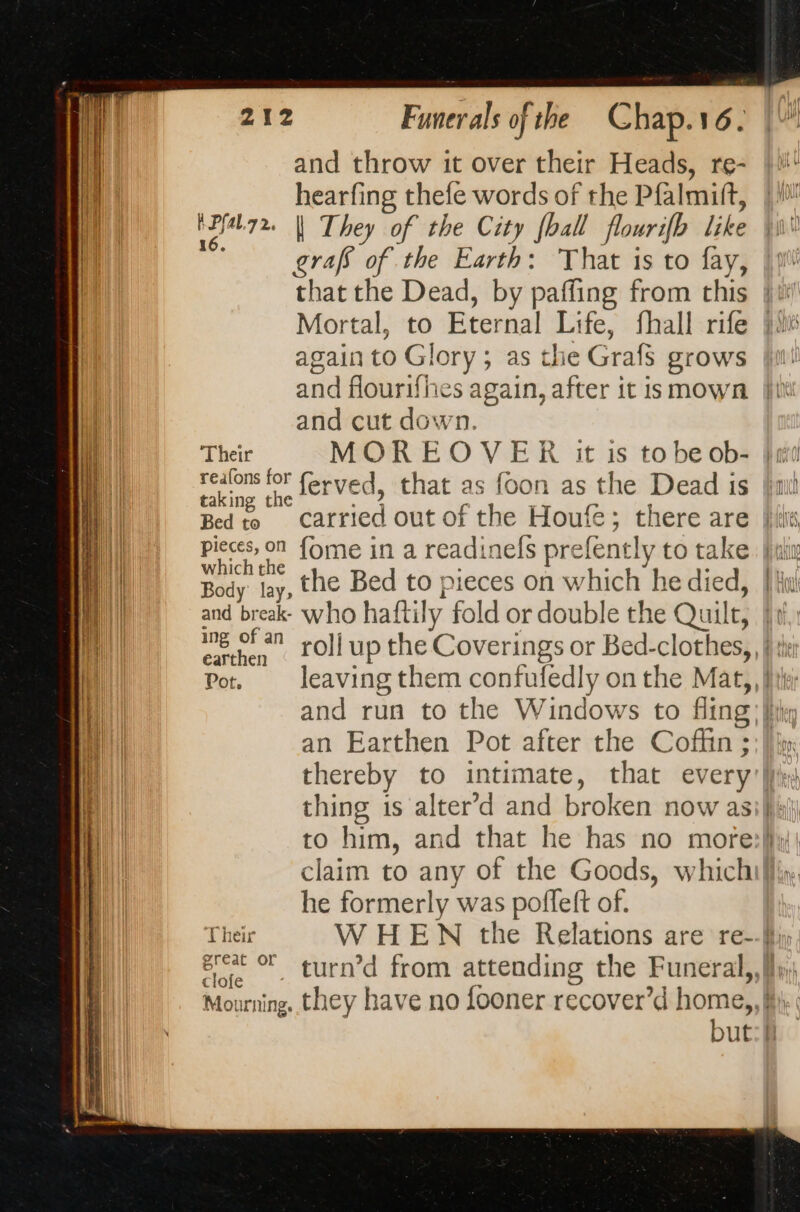 I Pfal.7 2, 16. Their realons for taking the Bed to pieces, on which the Body lay, and break- ing of an a earthen Pot, Their great or clofe Mourning. and throw it over their Heads, re- hearfing thefe words of the Pfalmift, | They of the City [ball flourifh like grafs of the Earth: That is to fay, that the Dead, by paffing from this Mortal, to Eternal Life, fhall rife again to Glory; as the Grafs grows and cut down. ferved, that as foon as the Dead is fome in a readinefs prefently to take the Bed to pieces on which he died, an Earthen Pot after the Coffin ; thereby to intimate, that every he formerly was poffeft of. but