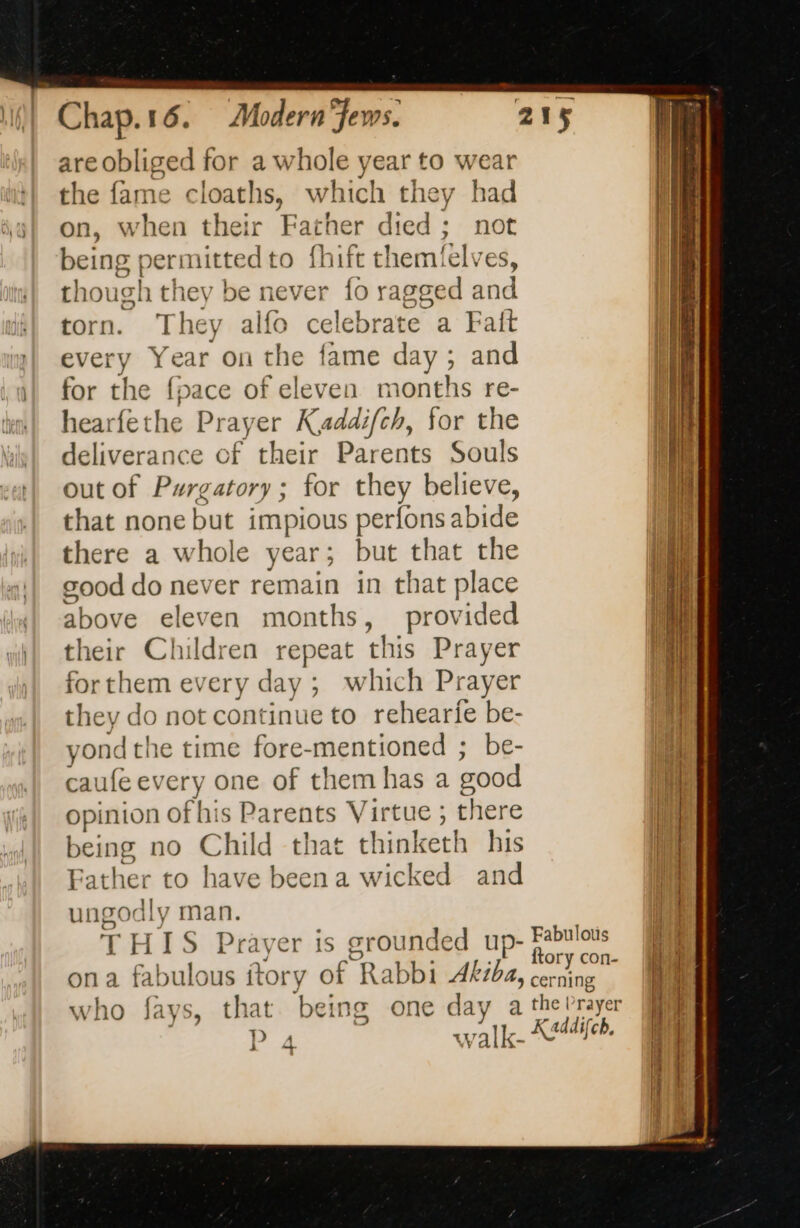 are obliged for a whole year to wear the fame cloaths, which they had on, when their Father died; not being permitted to fhift themfelve es, though they be never {0 ragged and torn. They alfo celebrate a Fait every Year on the fame day; and for as {pace of eleven months re- hearfethe Prayer Kaddifch, for the deliverance of their Parents Souls out of Purgatory; for they believe, that none but impious perfons side there a whole year; but that the good do never remain in that place above eleven months, provided their Children repeat this Prayer for them every c day ; - which Prayer they do not continue to rehearie be- yon dthe time fore-mentioned ; be- caufe every one of themhas a good opinion of his Parents Virtue ; there being no Child that thinketh his Father to have beena wicked and y = RSS man. ae IS Praver is sroun nded up- ona fabulous itory ae Rabbi Akiba, who fays, that being one day a P 4 walk- Fabulotis ftory con- cerning the Prayer Kadi lifch.