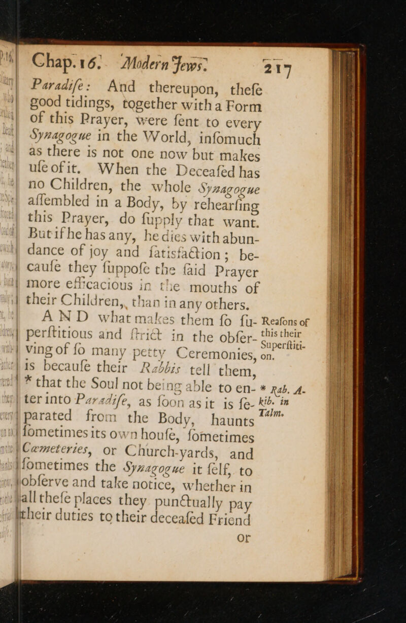 Paradife: And thereupon, thefe good tidings, together witha Form of this Prayer, were fent to every Synagogue in the World, infomuch as there is not one now but makes ule of it. | more efficacious in | their Children,. than in any others. AND what makes i) perftitious and fri@: ith) Ving of fo many petty ‘}is becaufe their Rabbis tell them, this their Superttiti- on. Mparated from the Body, haunts it fometimes its own houfe, fometimes | Cemeteries, or Church-yards, and ifometimes the Synagogue it felf, to i, pobferve and take notice, whether in allthefe places they punctually pay fheir duties to their deceafed Friend or