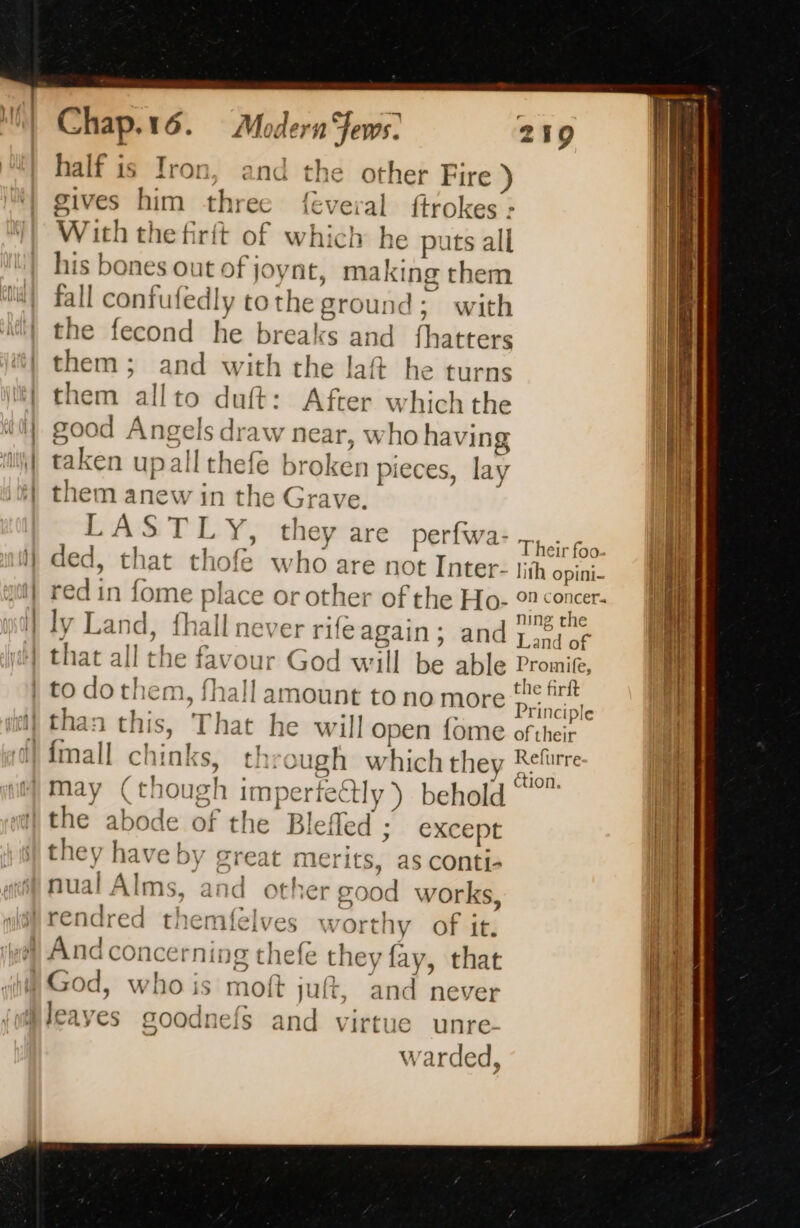 half is Iron, and the other Fire ) gives him three {éveral ftrokes : With the firit of which he e puts all his bones out of joynt, making them fall confufedly tothe ground; with the fecond he breaks and (lit Gis them ; and with the laft he turns them allto duft: After which the good Angels draw near, who having taken upallth efe broken pieces, lay them beatles in the Grave. LASTLY, they are perfwa- The ey ded, that thofe who are not Inter: jh ope red in fome place or other of the Ho- on concer- ng the ly Land, fhall never rife again; and porter ?TINCIP t+ ction. d the abode of the Blefled ; except they have by great merits, as conti- nual Alms, and other o 7004 works, leaves soodnefs and virtue unre. warded,