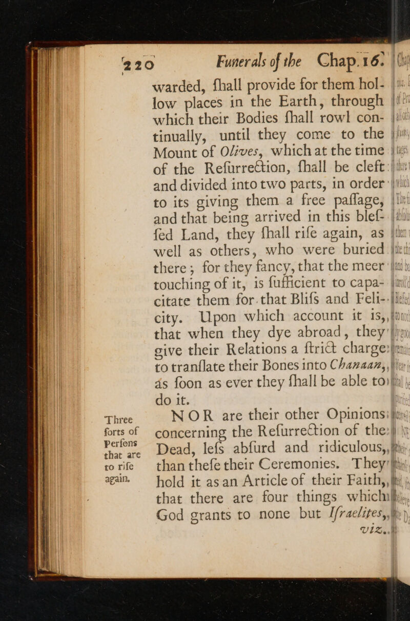 Three forts of Perfons that are to rife again. warded, fhall provide for them hol- low places in the Earth, through [if which their Bodies fhall rowl con- {ut tinually, until they come to the jji Mount of Olives, which at the time I of the RefurreCtion, fhall be cleft:) itt and divided into two parts, in order {iii to its giving them a free paflage, {ln and that being arrived in this blef- jiu fed Land, they fhall rife again, as {li well as others, who were buried ith there; for they fancy, that the meer {in touching of it, is fufficient to capa- Ji citate them for.that Blifs and Feli-- [kh city. Upon which account it 15,,fu that when they dye abroad, they {iy give their Relations a ftri&amp; charges) to tranflate their Bones into Chanaan, \ Ver ds foon as ever they fhall be able toi} do it. NOR are their other Opinions: fey concerning the Refurrettion of the:|) |} Dead, lefs abfurd and ridiculous, fei than thefe their Ceremonies. They fii hold it as an Article of their Faith,, i ; that there are four things whiclmki,. God grants to none but Jfraelites,,k;} UlBerk