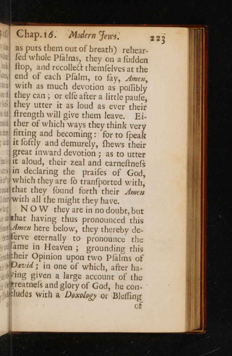 ii} as puts them out of breath) rehear. 1} fed whole Pfalms, they on a fudden i} ftop, and recollect themfelves at the “| end of each Pfalm, to fay, Amen, Mi} with as much devotion as poflibly ii) they can; or elfe after a little paufe, they utter it as loud as ever their | ftrength will give them leave. Ei. | ther of which ways they think very fitting and becoming: for to {peal ii) it foftly and demurely, fhews their | reat inward devotion ; as to utter stfit aloud, their zeal and earneftnefé Jin declaring the praifes of God, i which they are fo tranfported with, wt}that they found forth their Amen with all the might they have. N OW they are in no doubt, but that having thus pronounced this sl4mer here below, they thereby de- yalerve eternally to pronounce the ‘lame in Heaven ; grounding this niftheir Opinion upon two Pfalms of MDavid ; in one of which, after ha- ‘Ming given a large account of the IMEreatnels and glory of God, he con- itludes with a Doxology or Blefling of a