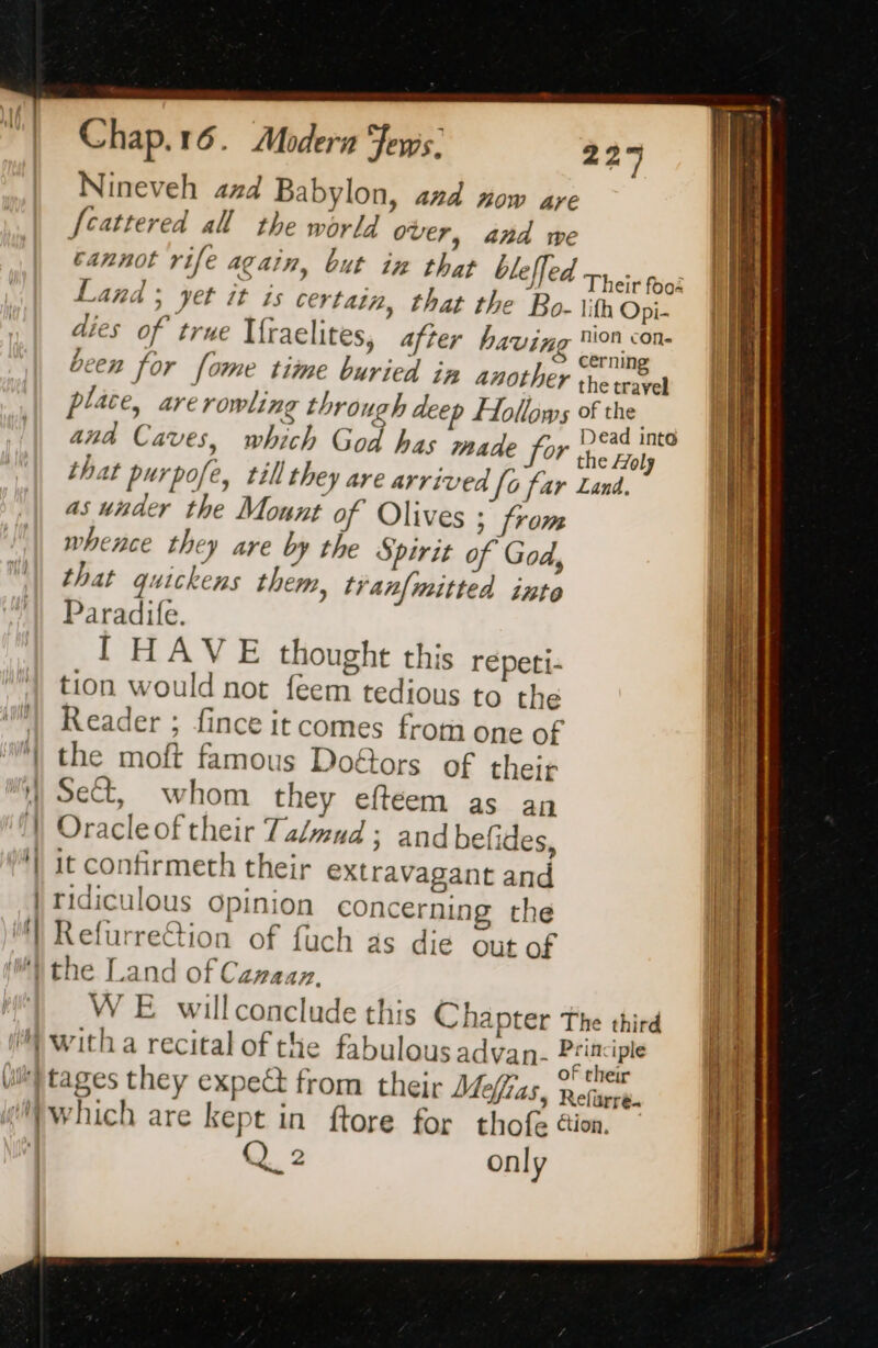 | TH Nineveh 474 Babylon, and now are fcattered all the world over, and we cannot rife again, but in that bleffed Land ; yet it is certain, that the Bo- \ith Opi- dies of true Ifr aelites, after havin pai been for fome time buried in another the travel place, are rowling through deep Hollows of the ana Caves, which God has made for ena that purpofe, till they are arrived [o far Land. as under the Mount of Olives ; from whence they are by the Spirit of God, that quickens them, tvanf{mitted inte Paradife. I HAVE thought this repeti- tion would not feem tedious to the Reader ; fince it comes from one of the moft famous Doétors of their Sect, whom they eftéem as an Oracleof their Ta/mud; and befides, it confirmeth their extravagant and ridiculous opinion concerning the Refurrection of fuch as die out of Their fooi WE willconclude this Chapter The third of their 5 Refurré. Q 2 only = +